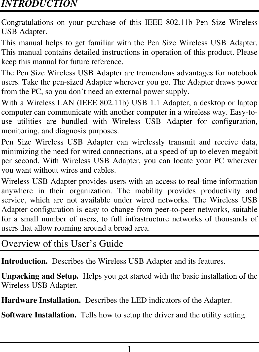 1 INTRODUCTION Congratulations on your purchase of this IEEE 802.11b Pen Size Wireless USB Adapter. This manual helps to get familiar with the Pen Size Wireless USB Adapter. This manual contains detailed instructions in operation of this product. Please keep this manual for future reference. The Pen Size Wireless USB Adapter are tremendous advantages for notebook users. Take the pen-sized Adapter wherever you go. The Adapter draws power from the PC, so you don’t need an external power supply. With a Wireless LAN (IEEE 802.11b) USB 1.1 Adapter, a desktop or laptop computer can communicate with another computer in a wireless way. Easy-to-use utilities are bundled with Wireless USB Adapter for configuration, monitoring, and diagnosis purposes.  Pen Size Wireless USB Adapter can wirelessly transmit and receive data, minimizing the need for wired connections, at a speed of up to eleven megabit per second. With Wireless USB Adapter, you can locate your PC wherever you want without wires and cables. Wireless USB Adapter provides users with an access to real-time information anywhere in their organization. The mobility provides productivity and service, which are not available under wired networks. The Wireless USB Adapter configuration is easy to change from peer-to-peer networks, suitable for a small number of users, to full infrastructure networks of thousands of users that allow roaming around a broad area.  Overview of this User’s Guide Introduction.  Describes the Wireless USB Adapter and its features. Unpacking and Setup.  Helps you get started with the basic installation of the Wireless USB Adapter. Hardware Installation.  Describes the LED indicators of the Adapter. Software Installation.  Tells how to setup the driver and the utility setting. 