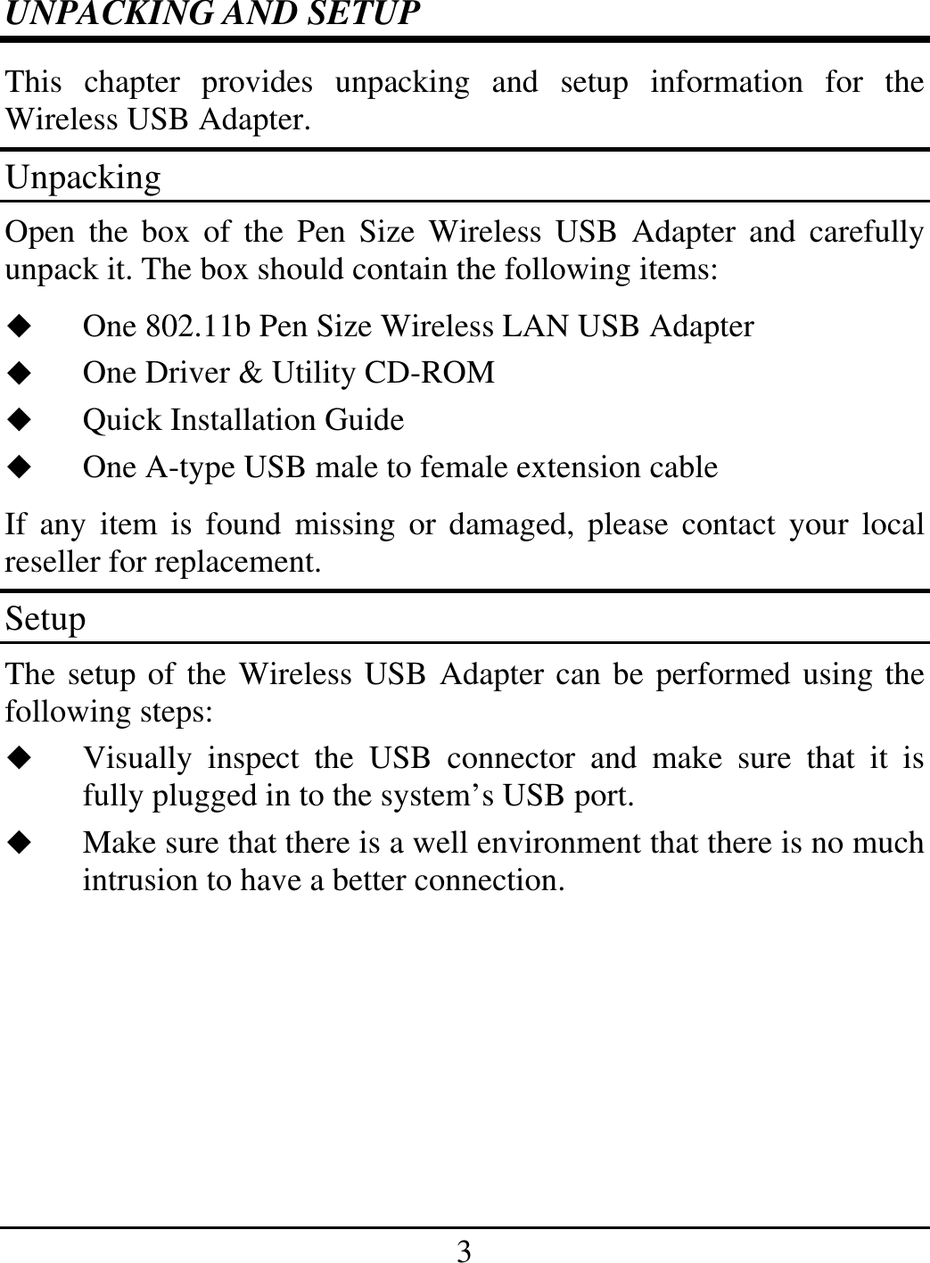 3 UNPACKING AND SETUP This chapter provides unpacking and setup information for the Wireless USB Adapter. Unpacking Open the box of the Pen Size Wireless USB Adapter and carefully unpack it. The box should contain the following items:   One 802.11b Pen Size Wireless LAN USB Adapter   One Driver &amp; Utility CD-ROM   Quick Installation Guide   One A-type USB male to female extension cable If any item is found missing or damaged, please contact your local reseller for replacement. Setup The setup of the Wireless USB Adapter can be performed using the following steps:   Visually inspect the USB connector and make sure that it is fully plugged in to the system’s USB port.   Make sure that there is a well environment that there is no much intrusion to have a better connection.     