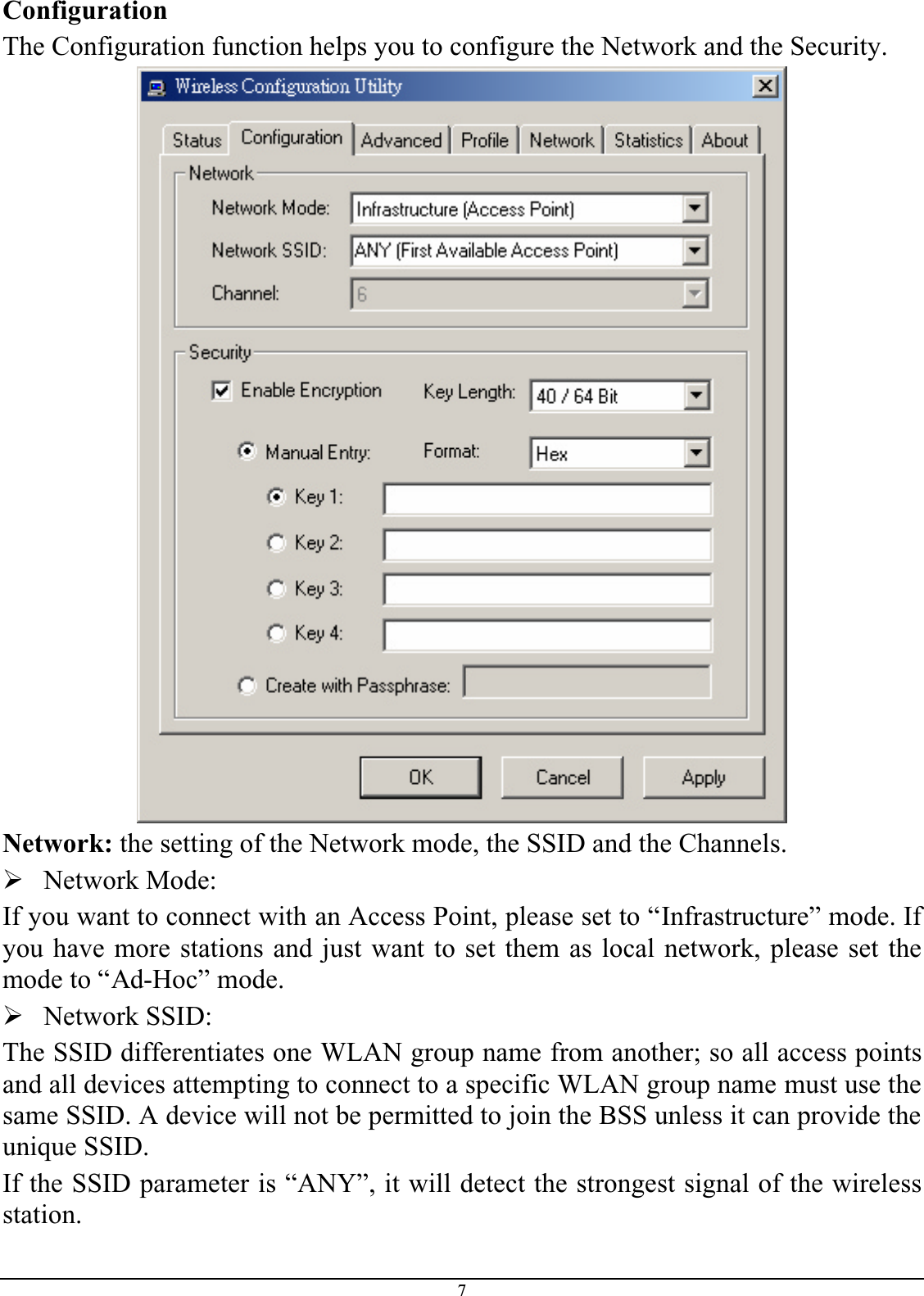 7ConfigurationThe Configuration function helps you to configure the Network and the Security.Network: the setting of the Network mode, the SSID and the Channels.¾Network Mode:If you want to connect with an Access Point, please set to “Infrastructure” mode. If you have more stations and just want to set them as local network, please set themode to “Ad-Hoc” mode.¾Network SSID:The SSID differentiates one WLAN group name from another; so all access pointsand all devices attempting to connect to a specific WLAN group name must use the same SSID. A device will not be permitted to join the BSS unless it can provide the unique SSID.If the SSID parameter is “ANY”, it will detect the strongest signal of the wirelessstation.