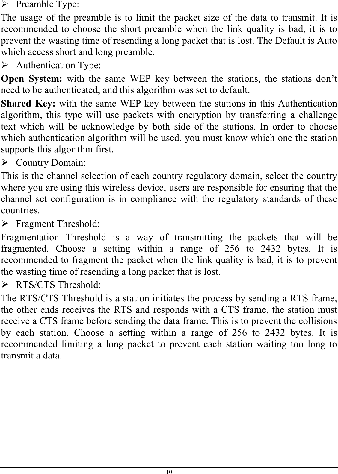 10¾Preamble Type:The usage of the preamble is to limit the packet size of the data to transmit. It isrecommended to choose the short preamble when the link quality is bad, it is toprevent the wasting time of resending a long packet that is lost. The Default is Auto which access short and long preamble.¾Authentication Type:Open System: with the same WEP key between the stations, the stations don’tneed to be authenticated, and this algorithm was set to default.Shared Key: with the same WEP key between the stations in this Authenticationalgorithm, this type will use packets with encryption by transferring a challengetext which will be acknowledge by both side of the stations. In order to choosewhich authentication algorithm will be used, you must know which one the stationsupports this algorithm first.¾Country Domain:This is the channel selection of each country regulatory domain, select the countrywhere you are using this wireless device, users are responsible for ensuring that the channel set configuration is in compliance with the regulatory standards of thesecountries.¾Fragment Threshold:Fragmentation Threshold is a way of transmitting the packets that will befragmented. Choose a setting within a range of 256 to 2432 bytes. It isrecommended to fragment the packet when the link quality is bad, it is to preventthe wasting time of resending a long packet that is lost.¾RTS/CTS Threshold:The RTS/CTS Threshold is a station initiates the process by sending a RTS frame,the other ends receives the RTS and responds with a CTS frame, the station mustreceive a CTS frame before sending the data frame. This is to prevent the collisions by each station. Choose a setting within a range of 256 to 2432 bytes. It isrecommended limiting a long packet to prevent each station waiting too long totransmit a data.