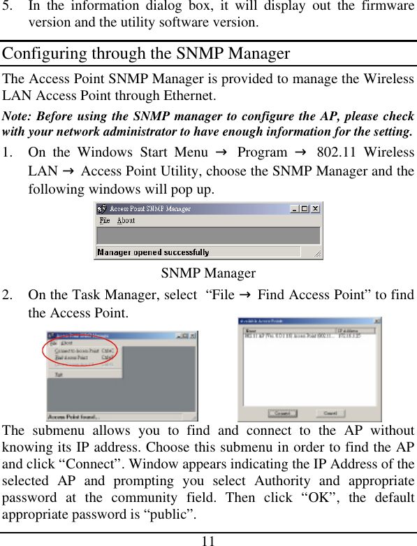  11 5. In the information dialog box, it will display out the firmware version and the utility software version. Configuring through the SNMP Manager The Access Point SNMP Manager is provided to manage the Wireless LAN Access Point through Ethernet. Note: Before using the SNMP manager to configure the AP, please check with your network administrator to have enough information for the setting. 1. On the Windows Start Menu → Program → 802.11 Wireless LAN → Access Point Utility, choose the SNMP Manager and the following windows will pop up.  SNMP Manager  2. On the Task Manager, select  “File → Find Access Point” to find the Access Point. The submenu allows you to find and connect  to the AP without knowing its IP address. Choose this submenu in order to find the AP and click “Connect”. Window appears indicating the IP Address of the selected AP and prompting you select Authority and appropriate password at the community field. Then click “OK”, the default appropriate password is “public”.  