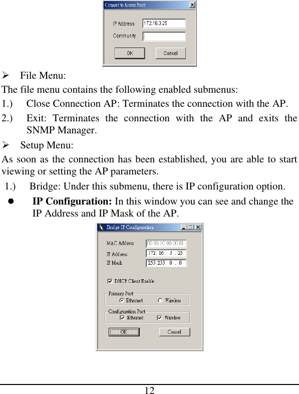 12  Ø File Menu: The file menu contains the following enabled submenus: 1.) Close Connection AP: Terminates the connection with the AP.  2.) Exit: Terminates the connection with the AP and exits the SNMP Manager. Ø Setup Menu: As soon as the connection has been established, you are able to start viewing or setting the AP parameters. 1.) Bridge: Under this submenu, there is IP configuration option. l IP Configuration: In this window you can see and change the IP Address and IP Mask of the AP.  