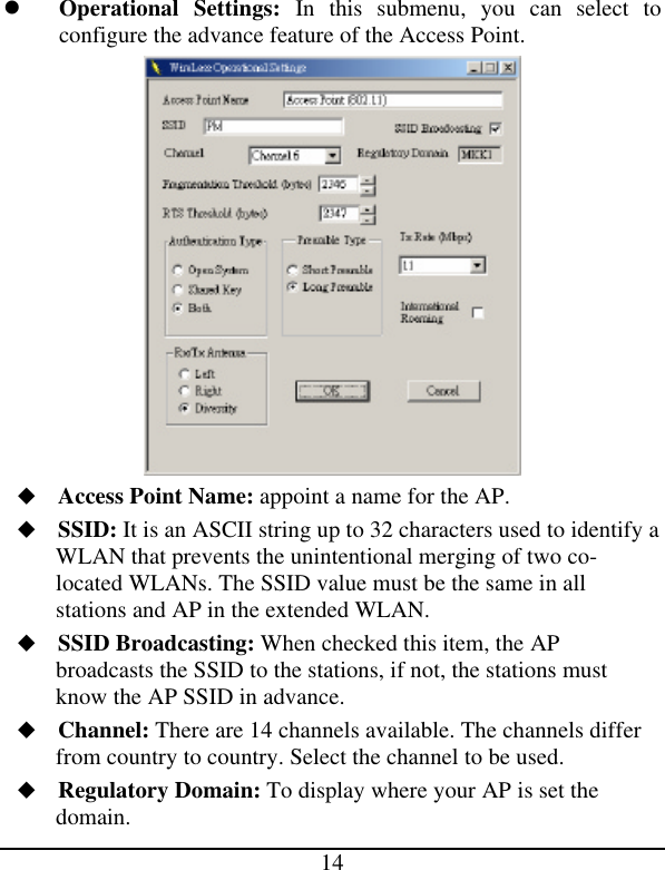 14 l Operational Settings: In this submenu, you can select to configure the advance feature of the Access Point.  u Access Point Name: appoint a name for the AP. u SSID: It is an ASCII string up to 32 characters used to identify a WLAN that prevents the unintentional merging of two co-located WLANs. The SSID value must be the same in all stations and AP in the extended WLAN. u SSID Broadcasting: When checked this item, the AP broadcasts the SSID to the stations, if not, the stations must know the AP SSID in advance. u Channel: There are 14 channels available. The channels differ from country to country. Select the channel to be used. u Regulatory Domain: To display where your AP is set the domain. 