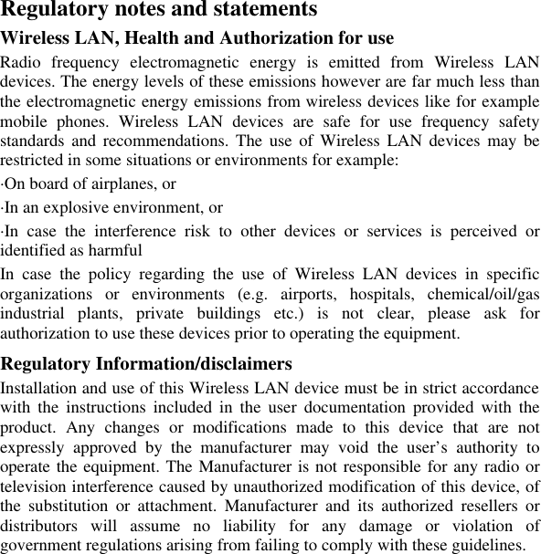 Regulatory notes and statements Wireless LAN, Health and Authorization for use Radio frequency electromagnetic energy is emitted from Wireless LAN devices. The energy levels of these emissions however are far much less than the electromagnetic energy emissions from wireless devices like for example mobile phones. Wireless LAN devices are safe for use frequency safety standards and recommendations. The use of Wireless LAN devices may be restricted in some situations or environments for example: ·On board of airplanes, or ·In an explosive environment, or ·In case the interference risk to other devices or services is perceived or identified as harmful In case the policy regarding the use of Wireless LAN devices in specific organizations or environments (e.g. airports, hospitals, chemical/oil/gas industrial plants, private buildings etc.) is not clear, please ask for authorization to use these devices prior to operating the equipment. Regulatory Information/disclaimers Installation and use of this Wireless LAN device must be in strict accordance with the instructions included in the user documentation provided with the product. Any changes or modifications made to this device that are not expressly approved by the manufacturer may void the user’s authority to operate the equipment. The Manufacturer is not responsible for any radio or television interference caused by unauthorized modification of this device, of the substitution or attachment. Manufacturer and its authorized resellers or distributors will assume no liability for any damage or violation of government regulations arising from failing to comply with these guidelines.      
