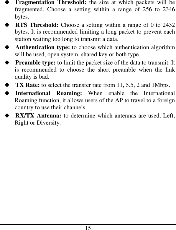  15 u Fragmentation Threshold: the size at which packets will be fragmented. Choose a setting within a range of 256 to 2346 bytes. u RTS Threshold: Choose a setting within a range of 0 to 2432 bytes. It is recommended limiting a long packet to prevent each station waiting too long to transmit a data. u Authentication type: to choose which authentication algorithm will be used, open system, shared key or both type. u Preamble type: to limit the packet size of the data to transmit. It is recommended to choose the short preamble when the link quality is bad. u TX Rate: to select the transfer rate from 11, 5.5, 2 and 1Mbps. u International Roaming: When enable the International Roaming function, it allows users of the AP to travel to a foreign country to use their channels. u RX/TX Antenna: to determine which antennas are used, Left, Right or Diversity.            