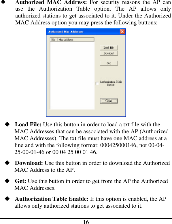 16 l Authorized MAC Address: For security reasons the AP can use the Authorization Table option. The AP allows only authorized stations to get associated to it. Under the Authorized MAC Address option you may press the following buttons:  u Load File: Use this button in order to load a txt file with the MAC Addresses that can be associated with the AP (Authorized MAC Addresses). The txt file must have one MAC address at a line and with the following format: 000425000146, not 00-04-25-00-01-46 or 00 04 25 00 01 46. u Download: Use this button in order to download the Authorized MAC Address to the AP. u Get: Use this button in order to get from the AP the Authorized MAC Addresses. u Authorization Table Enable: If this option is enabled, the AP allows only authorized stations to get associated to it. 
