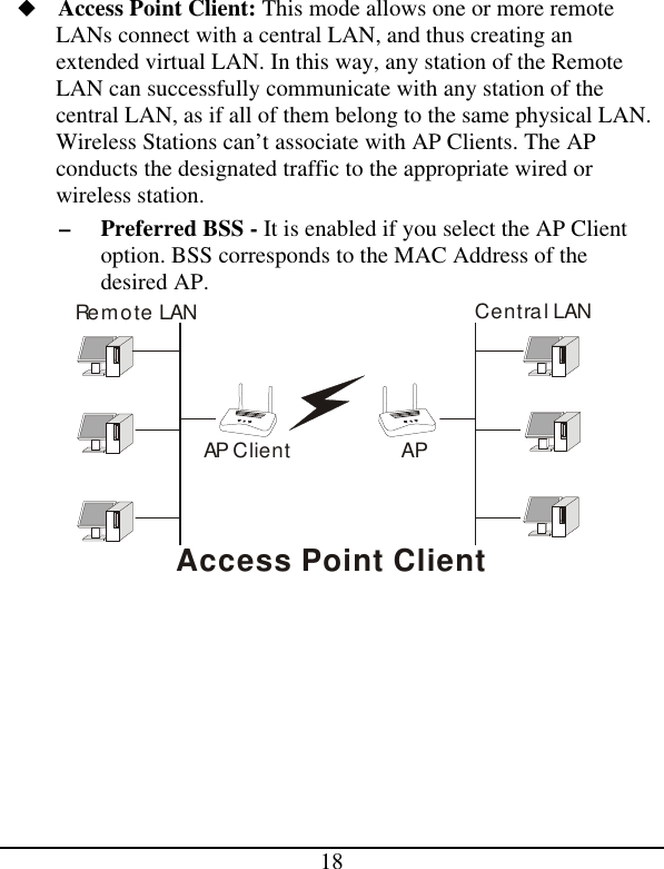 18 u Access Point Client: This mode allows one or more remote LANs connect with a central LAN, and thus creating an extended virtual LAN. In this way, any station of the Remote LAN can successfully communicate with any station of the central LAN, as if all of them belong to the same physical LAN. Wireless Stations can’t associate with AP Clients. The AP conducts the designated traffic to the appropriate wired or wireless station. – Preferred BSS - It is enabled if you select the AP Client option. BSS corresponds to the MAC Address of the desired AP. APRemote LANCentral LANAP ClientAccess Point Client       
