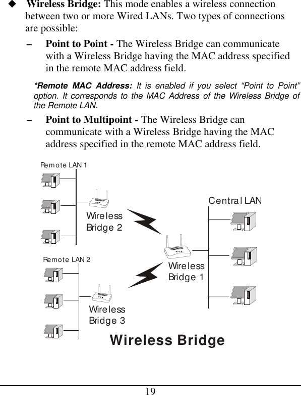 19 u Wireless Bridge: This mode enables a wireless connection between two or more Wired LANs. Two types of connections are possible: – Point to Point - The Wireless Bridge can communicate with a Wireless Bridge having the MAC address specified in the remote MAC address field. *Remote MAC Address: It is enabled if you select “Point to Point” option. It corresponds to the MAC Address of the Wireless Bridge of the Remote LAN. – Point to Multipoint - The Wireless Bridge can communicate with a Wireless Bridge having the MAC address specified in the remote MAC address field. WirelessBridge 1Remote LAN 1Central LANWireless BridgeRemote LAN 2WirelessBridge 2WirelessBridge 3   