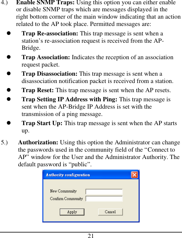  21 4.) Enable SNMP Traps: Using this option you can either enable or disable SNMP traps which are messages displayed in the right bottom corner of the main window indicating that an action related to the AP took place. Permitted messages are: l Trap Re-association: This trap message is sent when a station’s re-association request is received from the AP-Bridge. l Trap Association: Indicates the reception of an association request packet. l Trap Disassociation: This trap message is sent when a disassociation notification packet is received from a station. l Trap Reset: This trap message is sent when the AP resets. l Trap Setting IP Address with Ping: This trap message is sent when the AP-Bridge IP Address is set with the transmission of a ping message. l Trap Start Up: This trap message is sent when the AP starts up. 5.) Authorization: Using this option the Administrator can change the passwords used in the community field of the “Connect to AP” window for the User and the Administrator Authority. The default password is “public”.  