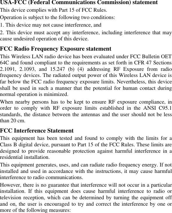 USA-FCC (Federal Communications Commission) statement This device complies with Part 15 of FCC Rules. Operation is subject to the following two conditions: 1. This device may not cause interference, and 2. This device must accept any interference, including interference that may cause undesired operation of this device. FCC Radio Frequency Exposure statement This Wireless LAN radio device has been evaluated under FCC Bulletin OET 64C and found compliant to the requirements as set forth in CFR 47 Sections 2.1091, 2.1093, and 15.247 (b) (4) addressing RF Exposure from radio frequency devices. The radiated output power of this Wireless LAN device is far below the FCC radio frequency exposure limits. Nevertheless, this device shall be used in such a manner that the potential for human contact during normal operation is minimized. When nearby persons has to be kept to ensure RF exposure compliance, in order to comply with RF exposure limits established in the ANSI C95.1 standards, the distance between the antennas and the user should not be less than 20 cm. FCC Interference Statement This equipment has been tested and found to comply with the limits for a Class B digital device, pursuant to Part 15 of the FCC Rules. These limits are designed to provide reasonable protection against harmful interference in a residential installation. This equipment generates, uses, and can radiate radio frequency energy. If not installed and used in accordance with the instructions, it may cause harmful interference to radio communications. However, there is no guarantee that interference will not occur in a particular installation. If this equipment does cause harmful interference to radio or television reception, which can be determined by turning the equipment off and on, the user is encouraged to try and correct the interference by one or more of the following measures:  