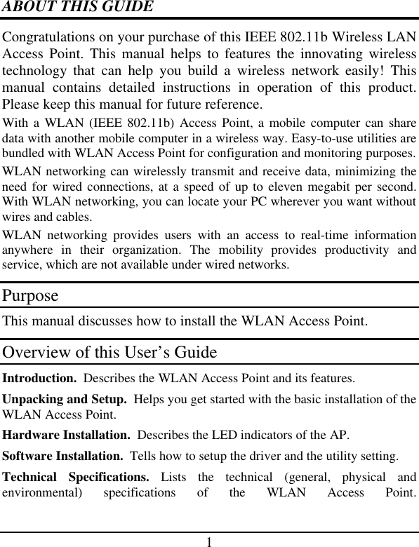 1  ABOUT THIS GUIDE Congratulations on your purchase of this IEEE 802.11b Wireless LAN Access Point. This manual helps to features the innovating wireless technology that can help you build a wireless network easily! This manual contains detailed instructions in operation of this product. Please keep this manual for future reference. With a WLAN (IEEE 802.11b) Access Point, a mobile computer can share data with another mobile computer in a wireless way. Easy-to-use utilities are bundled with WLAN Access Point for configuration and monitoring purposes.  WLAN networking can wirelessly transmit and receive data, minimizing the need for wired connections, at a speed of up to eleven megabit per second. With WLAN networking, you can locate your PC wherever you want without wires and cables. WLAN  networking provides users with an access to real-time information anywhere in their organization. The mobility provides productivity and service, which are not available under wired networks.  Purpose This manual discusses how to install the WLAN Access Point.  Overview of this User’s Guide Introduction.  Describes the WLAN Access Point and its features. Unpacking and Setup.  Helps you get started with the basic installation of the WLAN Access Point. Hardware Installation.  Describes the LED indicators of the AP. Software Installation.  Tells how to setup the driver and the utility setting. Technical Specifications. Lists the technical (general, physical and environmental) specifications of the WLAN Access Point.