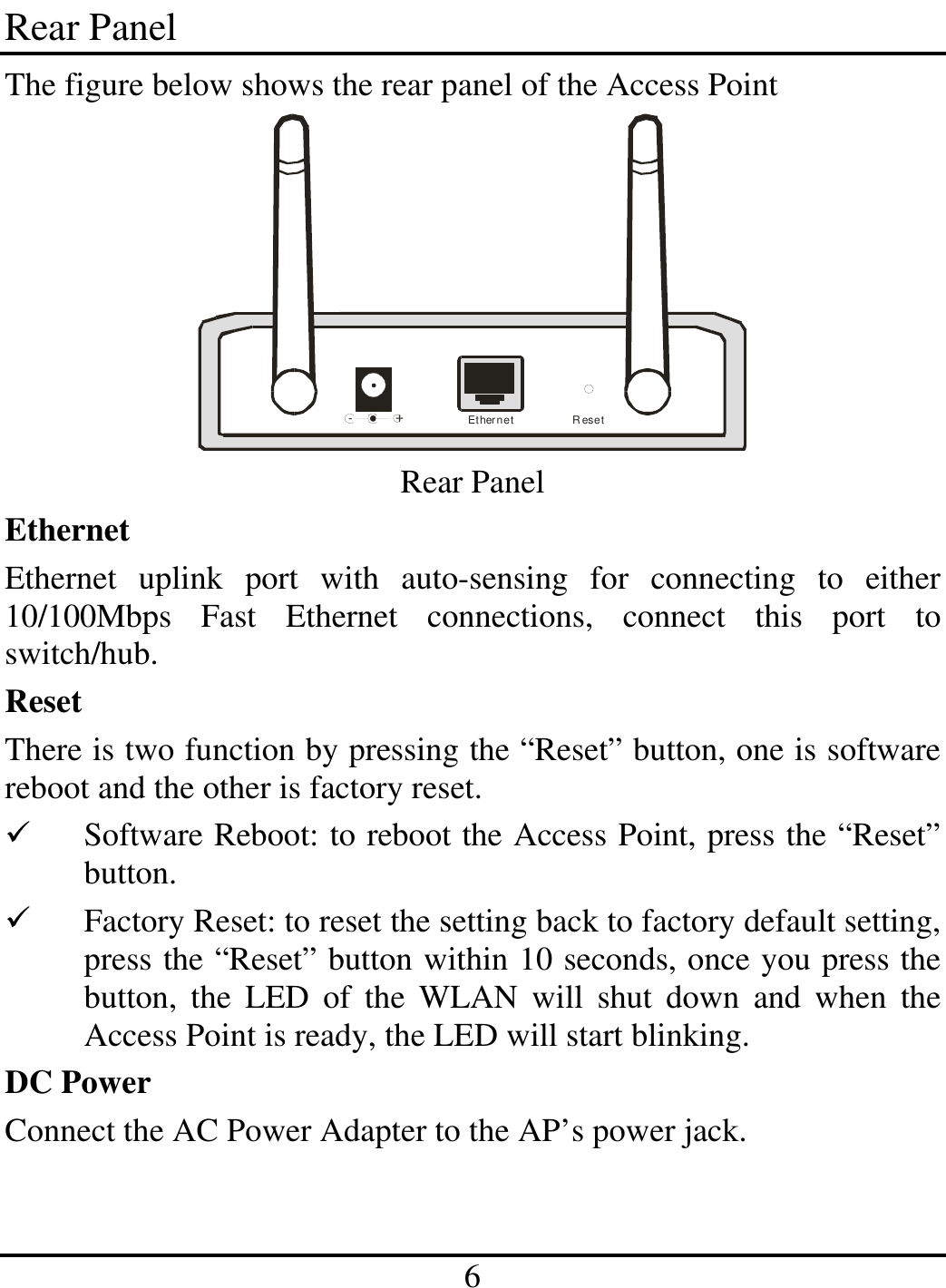 6 Rear Panel The figure below shows the rear panel of the Access Point -              +Ethernet Reset Rear Panel Ethernet Ethernet uplink port with auto-sensing for connecting to either 10/100Mbps Fast Ethernet connections, connect this port to switch/hub. Reset There is two function by pressing the “Reset” button, one is software reboot and the other is factory reset.   Software Reboot: to reboot the Access Point, press the “Reset” button.   Factory Reset: to reset the setting back to factory default setting, press the “Reset” button within 10 seconds, once you press the button, the LED of the WLAN will shut down and when the Access Point is ready, the LED will start blinking. DC Power Connect the AC Power Adapter to the AP’s power jack. 