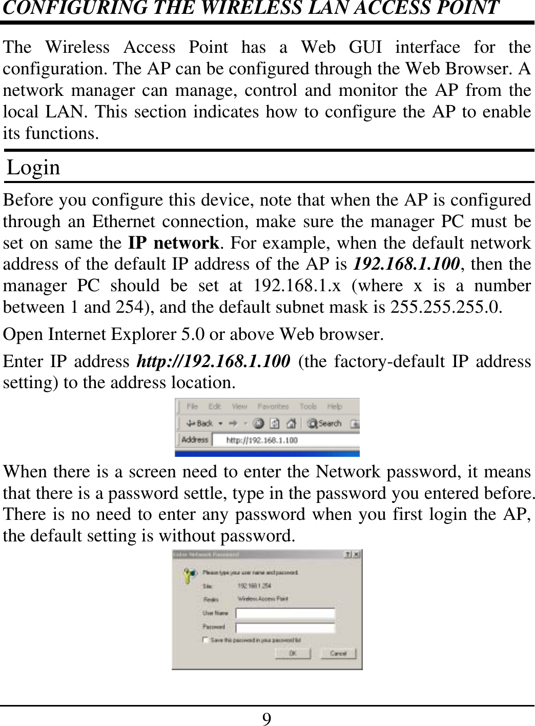 9 CONFIGURING THE WIRELESS LAN ACCESS POINT The Wireless Access Point has a Web GUI interface for the configuration. The AP can be configured through the Web Browser. A network manager can manage, control and monitor the AP from the local LAN. This section indicates how to configure the AP to enable its functions. Login Before you configure this device, note that when the AP is configured through an Ethernet connection, make sure the manager PC must be set on same the IP network. For example, when the default network address of the default IP address of the AP is 192.168.1.100, then the manager PC should be set at 192.168.1.x (where x is a number between 1 and 254), and the default subnet mask is 255.255.255.0. Open Internet Explorer 5.0 or above Web browser. Enter IP address http://192.168.1.100 (the factory-default IP address setting) to the address location.  When there is a screen need to enter the Network password, it means that there is a password settle, type in the password you entered before. There is no need to enter any password when you first login the AP, the default setting is without password.  