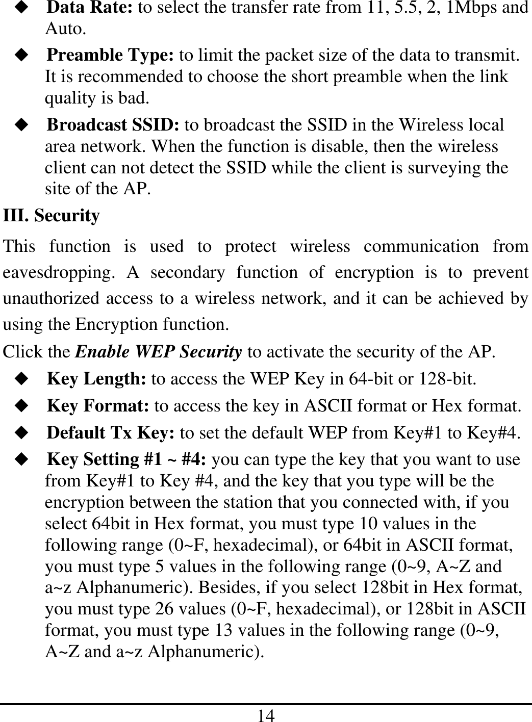 14  Data Rate: to select the transfer rate from 11, 5.5, 2, 1Mbps and Auto.  Preamble Type: to limit the packet size of the data to transmit. It is recommended to choose the short preamble when the link quality is bad.  Broadcast SSID: to broadcast the SSID in the Wireless local area network. When the function is disable, then the wireless client can not detect the SSID while the client is surveying the site of the AP. III. Security This function is used to protect wireless communication from eavesdropping. A secondary function of encryption is to prevent unauthorized access to a wireless network, and it can be achieved by using the Encryption function. Click the Enable WEP Security to activate the security of the AP.  Key Length: to access the WEP Key in 64-bit or 128-bit.  Key Format: to access the key in ASCII format or Hex format.  Default Tx Key: to set the default WEP from Key#1 to Key#4.  Key Setting #1 ~ #4: you can type the key that you want to use from Key#1 to Key #4, and the key that you type will be the encryption between the station that you connected with, if you select 64bit in Hex format, you must type 10 values in the following range (0~F, hexadecimal), or 64bit in ASCII format, you must type 5 values in the following range (0~9, A~Z and a~z Alphanumeric). Besides, if you select 128bit in Hex format, you must type 26 values (0~F, hexadecimal), or 128bit in ASCII format, you must type 13 values in the following range (0~9, A~Z and a~z Alphanumeric). 