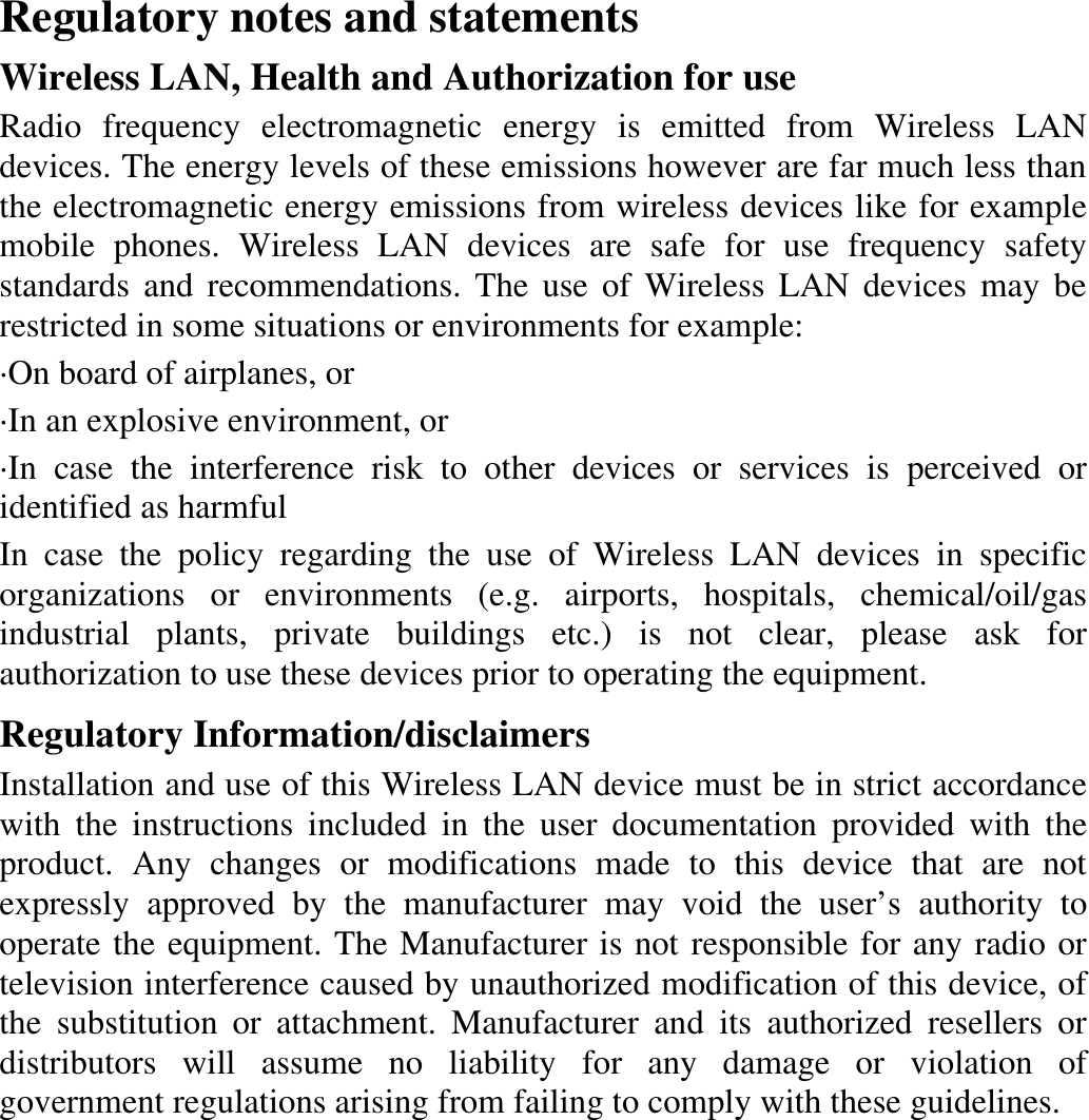  Regulatory notes and statements Wireless LAN, Health and Authorization for use Radio frequency electromagnetic energy is emitted from Wireless LAN devices. The energy levels of these emissions however are far much less than the electromagnetic energy emissions from wireless devices like for example mobile phones. Wireless LAN devices are safe for use frequency safety standards and recommendations. The use of Wireless LAN devices may be restricted in some situations or environments for example: ·On board of airplanes, or ·In an explosive environment, or ·In case the interference risk to other devices or services is perceived or identified as harmful In case the policy regarding the use of Wireless LAN devices in specific organizations or environments (e.g. airports, hospitals, chemical/oil/gas industrial plants, private buildings etc.) is not clear, please ask for authorization to use these devices prior to operating the equipment. Regulatory Information/disclaimers Installation and use of this Wireless LAN device must be in strict accordance with the instructions included in the user documentation provided with the product. Any changes or modifications made to this device that are not expressly approved by the manufacturer may void the user’s authority to operate the equipment. The Manufacturer is not responsible for any radio or television interference caused by unauthorized modification of this device, of the substitution or attachment. Manufacturer and its authorized resellers or distributors will assume no liability for any damage or violation of government regulations arising from failing to comply with these guidelines.      