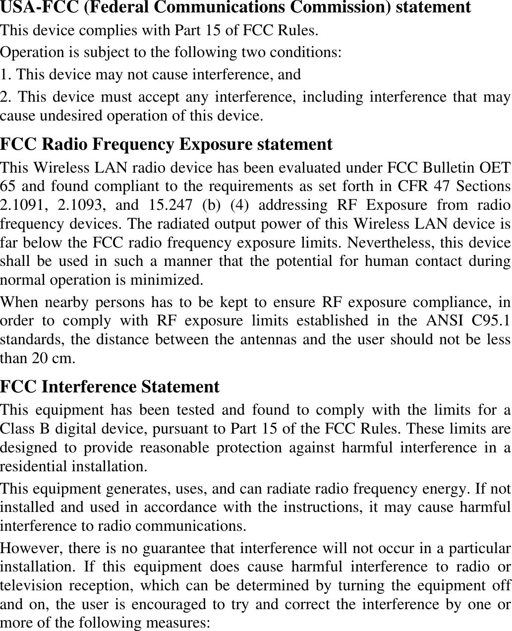 USA-FCC (Federal Communications Commission) statement This device complies with Part 15 of FCC Rules. Operation is subject to the following two conditions: 1. This device may not cause interference, and 2. This device must accept any interference, including interference that may cause undesired operation of this device. FCC Radio Frequency Exposure statement This Wireless LAN radio device has been evaluated under FCC Bulletin OET 65 and found compliant to the requirements as set forth in CFR 47 Sections 2.1091, 2.1093, and 15.247 (b) (4) addressing RF Exposure from radio frequency devices. The radiated output power of this Wireless LAN device is far below the FCC radio frequency exposure limits. Nevertheless, this device shall be used in such a manner that the potential for human contact during normal operation is minimized. When nearby persons has to be kept to ensure RF exposure compliance, in order to comply with RF exposure limits established in the ANSI C95.1 standards, the distance between the antennas and the user should not be less than 20 cm. FCC Interference Statement This equipment has been tested and found to comply with the limits for a Class B digital device, pursuant to Part 15 of the FCC Rules. These limits are designed to provide reasonable protection against harmful interference in a residential installation. This equipment generates, uses, and can radiate radio frequency energy. If not installed and used in accordance with the instructions, it may cause harmful interference to radio communications. However, there is no guarantee that interference will not occur in a particular installation. If this equipment does cause harmful interference to radio or television reception, which can be determined by turning the equipment off and on, the user is encouraged to try and correct the interference by one or more of the following measures:  