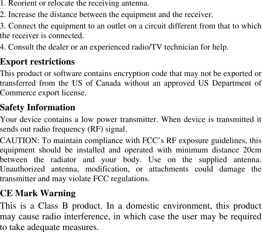 1. Reorient or relocate the receiving antenna. 2. Increase the distance between the equipment and the receiver. 3. Connect the equipment to an outlet on a circuit different from that to which the receiver is connected. 4. Consult the dealer or an experienced radio/TV technician for help. Export restrictions This product or software contains encryption code that may not be exported or transferred from the US of Canada without an approved US Department of Commerce export license. Safety Information Your device contains a low power transmitter. When device is transmitted it sends out radio frequency (RF) signal. CAUTION: To maintain compliance with FCC’s RF exposure guidelines, this equipment should be installed and operated with minimum distance 20cm between the radiator and your body. Use on the supplied antenna. Unauthorized antenna, modification, or attachments could damage the transmitter and may violate FCC regulations. CE Mark Warning This is a Class B product. In a domestic environment, this product may cause radio interference, in which case the user may be required to take adequate measures.  