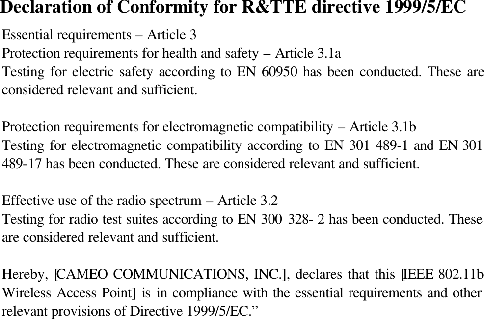  Declaration of Conformity for R&amp;TTE directive 1999/5/EC Essential requirements – Article 3 Protection requirements for health and safety – Article 3.1a Testing for electric safety according to EN 60950 has been conducted. These are considered relevant and sufficient.  Protection requirements for electromagnetic compatibility – Article 3.1b Testing for electromagnetic compatibility according to EN 301 489-1 and EN 301 489-17 has been conducted. These are considered relevant and sufficient.  Effective use of the radio spectrum – Article 3.2 Testing for radio test suites according to EN 300 328- 2 has been conducted. These are considered relevant and sufficient.  Hereby, [CAMEO COMMUNICATIONS, INC.], declares that this [IEEE 802.11b Wireless Access Point] is in compliance with the essential requirements and other relevant provisions of Directive 1999/5/EC.”   