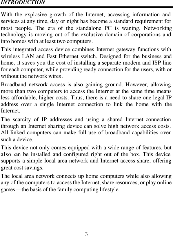 3 INTRODUCTION With the explosive growth of the Internet, accessing information and services at any time, day or night has become a standard requirement for most people. The era of the standalone PC is waning. Netwo rking technology is moving out of the exclusive domain of corporations and into homes with at least two computers.  This integrated access device combines Internet gateway functions with wireless LAN and Fast Ethernet switch. Designed for the business and home, it saves you the cost of installing a separate modem and ISP line for each computer, while providing ready connection for the users, with or without the network wires. Broadband network access is also gaining ground. However, allowing more than two computers to access the Internet at the same time means less affordable, higher costs. Thus, there is a need to share one legal IP address over a single Internet connection to link the home with the Internet.  The scarcity of IP addresses and using a shared Internet connection through an Internet sharing device can solve high network access costs. All linked computers can make full use of broadband capabilities over such a device.  This device not only comes equipped with a wide range of features, but also can be installed and configured right out of the box. This device supports a simple local area network and Internet access share, offering great cost savings.  The local area network connects up home computers while also allowing any of the computers to access the Internet, share resources, or play online games —the basis of the family computing lifestyle.   