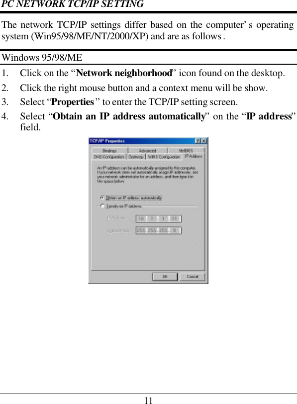 11 PC NETWORK TCP/IP SETTING The network TCP/IP settings differ based on the computer’s operating system (Win95/98/ME/NT/2000/XP) and are as follows . Windows 95/98/ME 1. Click on the “Network neighborhood” icon found on the desktop.  2. Click the right mouse button and a context menu will be show.  3. Select “Properties” to enter the TCP/IP setting screen.  4. Select “Obtain an IP address automatically” on the “IP address” field.        