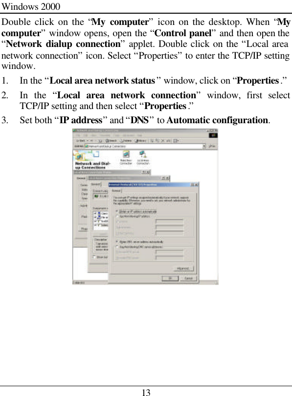 13 Windows 2000 Double click on the “My computer” icon on the desktop. When “My computer” window opens, open the “Control panel” and then open the “Network dialup connection” applet. Double click on the “Local area network connection” icon. Select “Properties” to enter the TCP/IP setting window. 1. In the “Local area network status” window, click on “Properties.” 2. In the “Local area network connection” window, first select TCP/IP setting and then select “Properties.” 3. Set both “IP address” and “DNS” to Automatic configuration.      