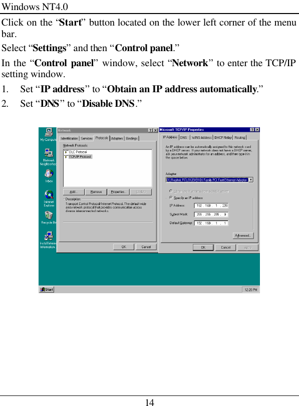 14 Windows NT4.0 Click on the “Start” button located on the lower left corner of the menu bar. Select “Settings” and then “Control panel.” In the “Control panel” window, select “Network” to enter the TCP/IP setting window. 1. Set “IP address” to “Obtain an IP address automatically.” 2. Set “DNS” to “Disable DNS.”      