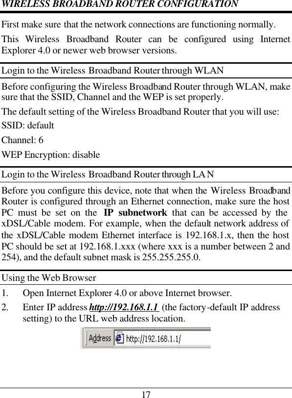 17 WIRELESS BROADBAND ROUTER CONFIGURATION First make sure that the network connections are functioning normally.  This  Wireless  Broadband Router can be configured using Internet Explorer 4.0 or newer web browser versions. Login to the Wireless Broadband Router through WLAN Before configuring the Wireless Broadband Router through WLAN, make sure that the SSID, Channel and the WEP is set properly. The default setting of the Wireless Broadband Router that you will use: SSID: default Channel: 6 WEP Encryption: disable Login to the Wireless Broadband Router through LA N Before you configure this device, note that when the Wireless Broadband Router is configured through an Ethernet connection, make sure the host PC must be set on the  IP subnetwork that can be accessed by the xDSL/Cable modem. For example, when the default network address of the xDSL/Cable modem Ethernet interface is 192.168.1.x, then the host PC should be set at 192.168.1.xxx (where xxx is a number between 2 and 254), and the default subnet mask is 255.255.255.0. Using the Web Browser 1. Open Internet Explorer 4.0 or above Internet browser. 2. Enter IP address http://192.168.1.1 (the factory-default IP address setting) to the URL web address location.  
