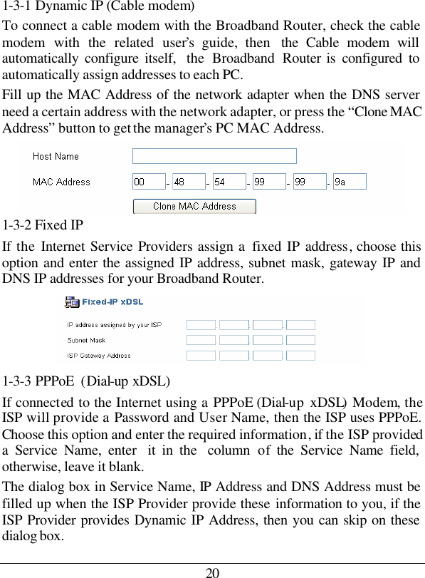 20 1-3-1 Dynamic IP (Cable modem) To connect a cable modem with the Broadband Router, check the cable modem with the related user’s guide, then  the Cable modem will automatically configure itself,  the  Broadband Router is configured to automatically assign addresses to each PC.  Fill up the MAC Address of the network adapter when the DNS server need a certain address with the network adapter, or press the “Clone MAC Address” button to get the manager’s PC MAC Address.  1-3-2 Fixed IP If the  Internet Service Providers assign a  fixed IP address, choose this option and enter the assigned IP address, subnet mask, gateway IP and DNS IP addresses for your Broadband Router.  1-3-3 PPPoE  (Dial-up xDSL) If connected to the Internet using a PPPoE (Dial-up xDSL) Modem, the ISP will provide a Password and User Name, then the ISP uses PPPoE. Choose this option and enter the required information, if the ISP provided a Service Name, enter  it in the  column  of the Service Name field, otherwise, leave it blank. The dialog box in Service Name, IP Address and DNS Address must be filled up when the ISP Provider provide these information to you, if the ISP Provider provides Dynamic IP Address, then you can skip on these dialog box. 