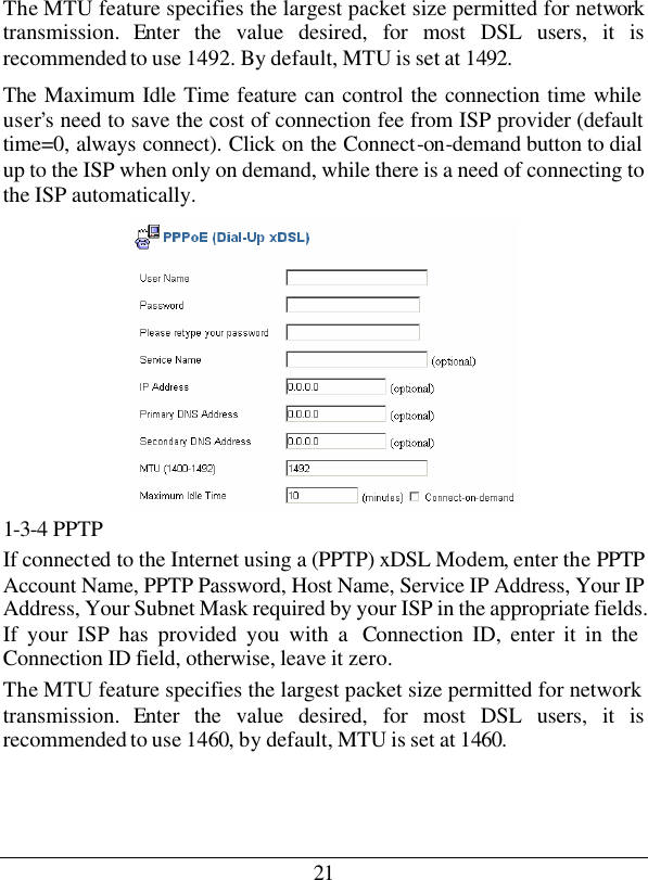 21 The MTU feature specifies the largest packet size permitted for network transmission. Enter the value desired, for most DSL users, it is recommended to use 1492. By default, MTU is set at 1492. The Maximum Idle Time feature can control the connection time while user’s need to save the cost of connection fee from ISP provider (default time=0, always connect). Click on the Connect-on-demand button to dial up to the ISP when only on demand, while there is a need of connecting to the ISP automatically.  1-3-4 PPTP If connected to the Internet using a (PPTP) xDSL Modem, enter the PPTP Account Name, PPTP Password, Host Name, Service IP Address, Your IP Address, Your Subnet Mask required by your ISP in the appropriate fields. If your ISP has provided you with a  Connection ID, enter it in the Connection ID field, otherwise, leave it zero.  The MTU feature specifies the largest packet size permitted for network transmission. Enter the value desired, for most DSL users, it is recommended to use 1460, by default, MTU is set at 1460. 