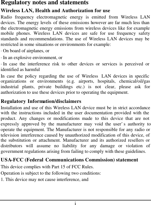 i Regulatory notes and statements Wireless LAN, Health and Authorization for use Radio frequency electromagnetic energy is emitted from Wireless LAN devices. The energy levels of these emissions however are far much less than the electromagnetic energy emissions from wireless devices like for example mobile phones. Wireless LAN devices are safe for use frequency safety standards and recommendations. The use of Wireless LAN devices may be restricted in some situations or environments for example: ·On board of airplanes, or ·In an explosive environment, or ·In case the interference risk to other devices or services is perceived or identified as harmful In case the policy regarding the use of Wireless  LAN devices in specific organizations or environments (e.g. airports, hospitals, chemical/oil/gas industrial plants, private buildings etc.) is not clear, please ask for authorization to use these devices prior to operating the equipment. Regulatory Information/disclaimers Installation and use of this Wireless LAN device must be in strict accordance with the instructions included in the user documentation provided with the product. Any changes or modifications made to this device that are not expressly approved by the manufacturer may void the user’s authority to operate the equipment. The Manufacturer is not responsible for any radio or television interference caused by unauthorized modification of this device, of the substitution or attachment. Manufacturer and its authorized resellers or distributors will assume no liability for any damage or violation of government regulations arising from failing to comply with these guidelines. USA-FCC (Federal Communications Commission) statement This device complies with Part 15 of FCC Rules. Operation is subject to the following two conditions: 1. This device may not cause interference, and 