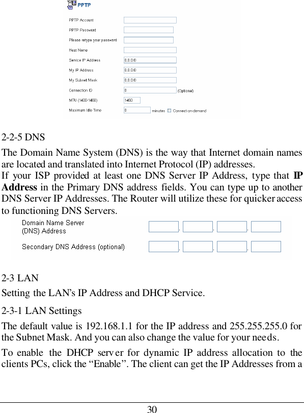 30  2-2-5 DNS The Domain Name System (DNS) is the way that Internet domain names are located and translated into Internet Protocol (IP) addresses.  If your ISP provided at least one DNS Server IP Address, type that IP Address in the Primary DNS address fields. You can type up to another DNS Server IP Addresses. The Router will utilize these for quicker access to functioning DNS Servers.  2-3 LAN Setting the LAN’s IP Address and DHCP Service. 2-3-1 LAN Settings The default value is 192.168.1.1 for the IP address and 255.255.255.0 for the Subnet Mask. And you can also change the value for your needs. To enable  the  DHCP serv er for dynamic IP address allocation to the clients PCs, click the “Enable”. The client can get the IP Addresses from a 