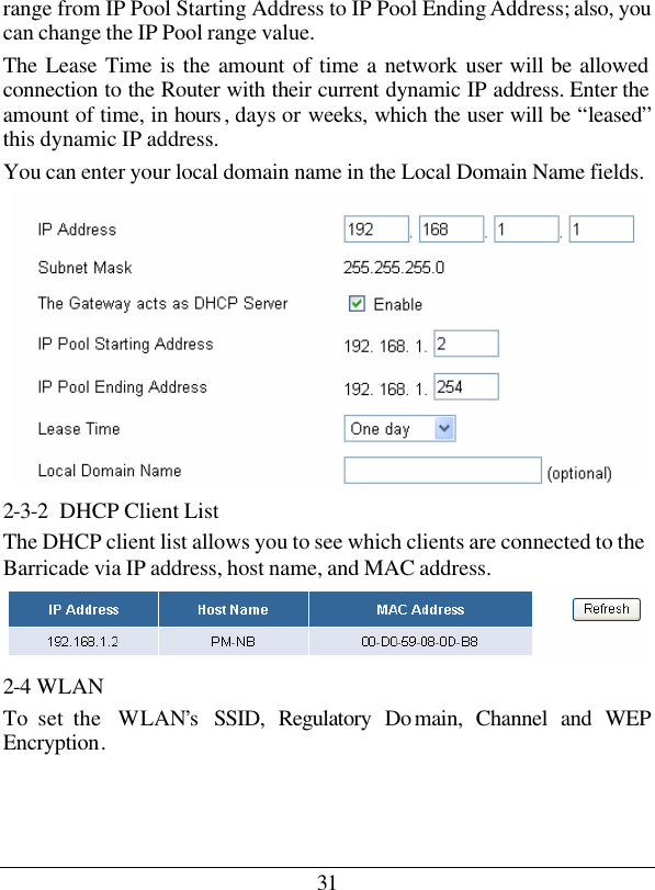 31 range from IP Pool Starting Address to IP Pool Ending Address; also, you can change the IP Pool range value. The Lease Time is the amount of time a network user will be allowed connection to the Router with their current dynamic IP address. Enter the amount of time, in hours , days or weeks, which the user will be “leased” this dynamic IP address. You can enter your local domain name in the Local Domain Name fields.  2-3-2  DHCP Client List The DHCP client list allows you to see which clients are connected to the Barricade via IP address, host name, and MAC address.  2-4 WLAN To set the  WLAN’s  SSID, Regulatory Do main, Channel and WEP Encryption.  