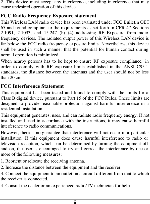 ii 2. This device must accept any interference, including interference that may cause undesired operation of this device. FCC Radio Frequency Exposure statement This Wireless LAN radio device has been evaluated under FCC Bulletin OET 65 and found compliant to the requirements as set forth in CFR 47 Sections 2.1091, 2.1093, and 15.247 (b) (4) addressing RF Exposure from radio frequency devices. The radiated output power of this Wireless LAN device is far below the FCC radio frequency exposure limits. Nevertheless, this device shall be used in such a manner that the potential for human contact during normal operation is minimized. When nearby persons has to be kept to ensure RF exposure compliance,  in order to comply with RF exposure limits established in the ANSI C95.1 standards, the distance between the antennas and the user should not be less than 20 cm. FCC Interference Statement This  equipment has been tested and found to comply with the limits for a Class B digital device, pursuant to Part 15 of the FCC Rules. These limits are designed to provide reasonable protection against harmful interference in a residential installation. This equipment generates, uses, and can radiate radio frequency energy. If not installed and used in accordance with the instructions, it may cause harmful interference to radio communications. However, there is no guarantee that interference will not occur in a particular installation. If this equipment does cause harmful interference to radio or television reception, which can be determined by turning the equipment off and on, the user is encouraged to try and correct the interference by one or more of the following measures: 1. Reorient or relocate the receiving antenna. 2. Increase the distance between the equipment and the receiver. 3. Connect the equipment to an outlet on a circuit different from that to which the receiver is connected. 4. Consult the dealer or an experienced radio/TV technician for help. 