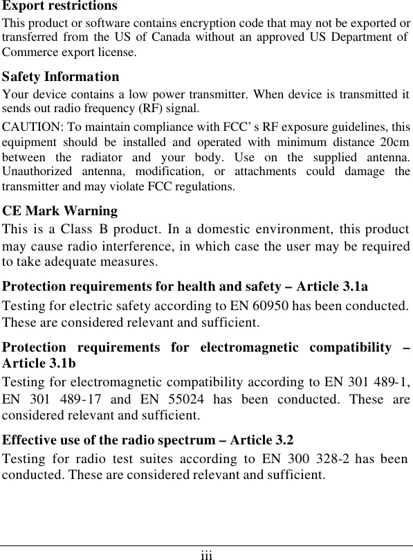 iii Export restrictions This product or software contains encryption code that may not be exported or transferred from the US of Canada without an approved US Department of Commerce export license. Safety Information Your device contains a low power transmitter. When device is transmitted it sends out radio frequency (RF) signal. CAUTION: To maintain compliance with FCC’s RF exposure guidelines, this equipment should be installed and operated with minimum distance 20cm between the radiator and your body. Use on the supplied antenna. Unauthorized antenna, modification, or attachments could damage the transmitter and may violate FCC regulations. CE Mark Warning This is a Class B product. In a domestic environment, this product may cause radio interference, in which case the user may be required to take adequate measures. Protection requirements for health and safety – Article 3.1a Testing for electric safety according to EN 60950 has been conducted. These are considered relevant and sufficient. Protection requirements for electromagnetic compatibility – Article 3.1b Testing for electromagnetic compatibility according to EN 301 489-1, EN 301 489-17 and EN 55024 has been conducted. These are considered relevant and sufficient. Effective use of the radio spectrum – Article 3.2 Testing for radio test suites according to EN 300 328-2 has been conducted. These are considered relevant and sufficient.  