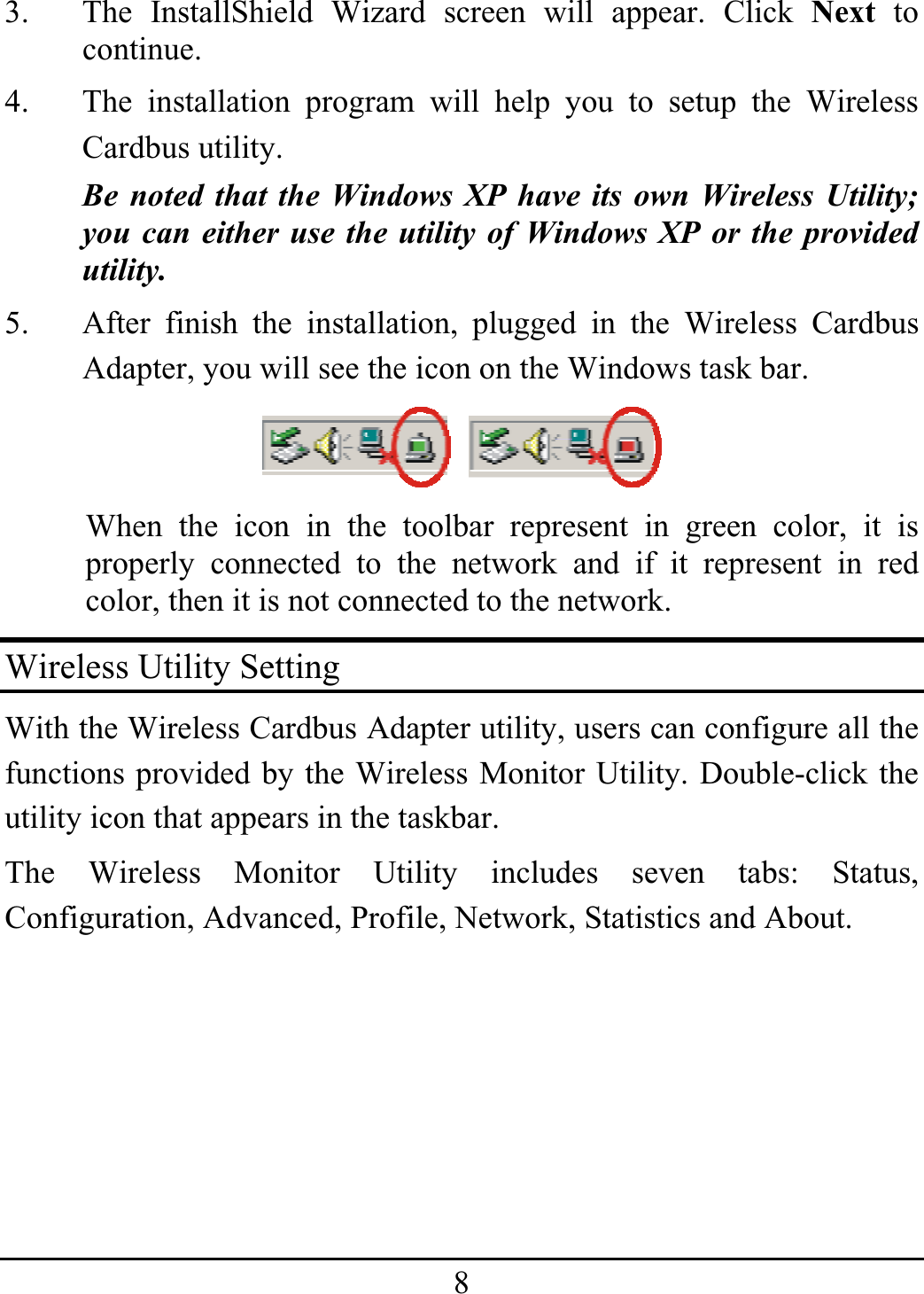 83.  The InstallShield Wizard screen will appear. Click Next to continue.  4.  The installation program will help you to setup the Wireless Cardbus utility. Be noted that the Windows XP have its own Wireless Utility; you can either use the utility of Windows XP or the provided utility. 5.  After finish the installation, plugged in the Wireless Cardbus Adapter, you will see the icon on the Windows task bar. When the icon in the toolbar represent in green color, it is properly connected to the network and if it represent in red color, then it is not connected to the network. Wireless Utility Setting With the Wireless Cardbus Adapter utility, users can configure all the functions provided by the Wireless Monitor Utility. Double-click the utility icon that appears in the taskbar. The Wireless Monitor Utility includes seven tabs: Status, Configuration, Advanced, Profile, Network, Statistics and About. 