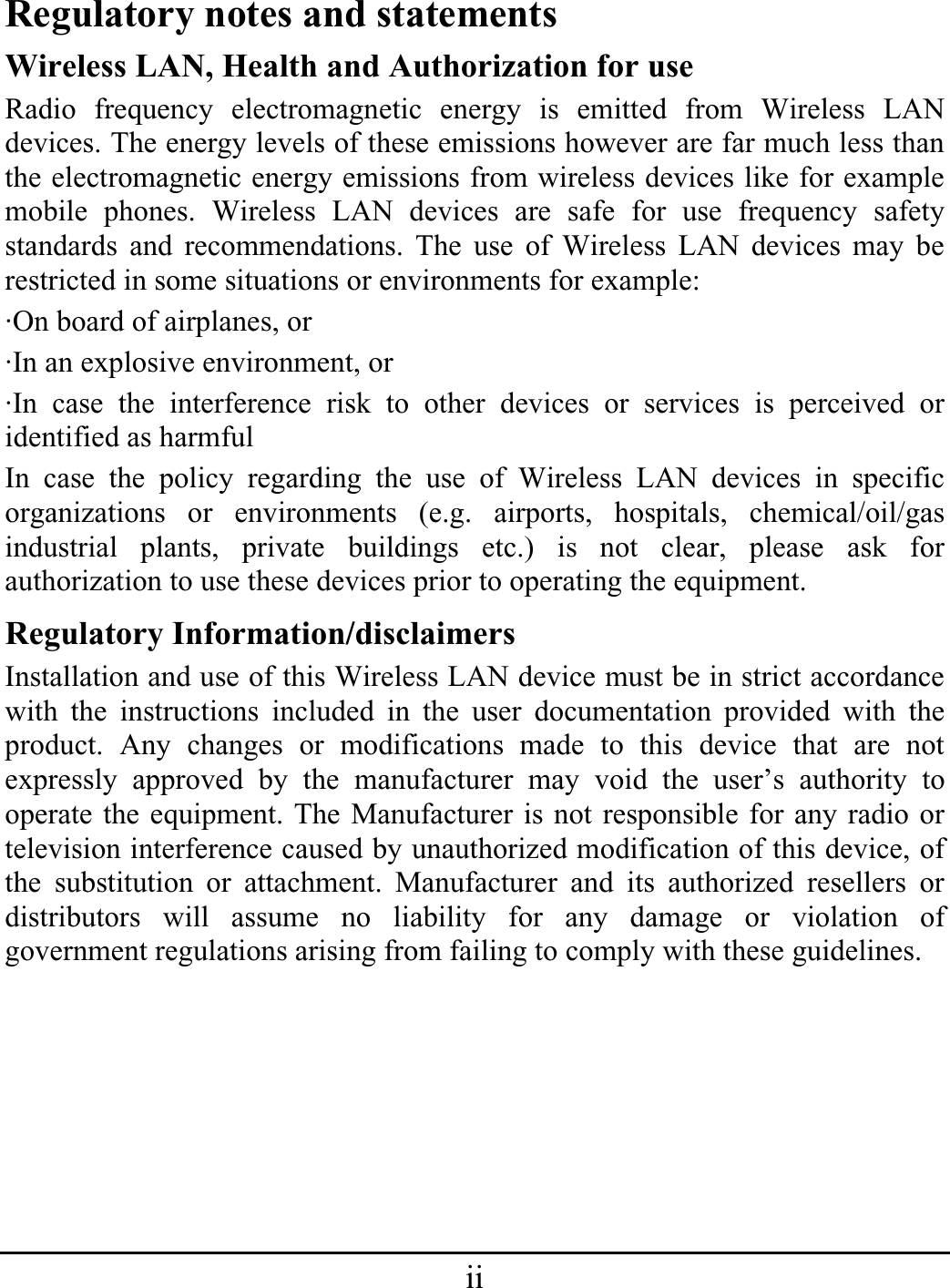 iiRegulatory notes and statements Wireless LAN, Health and Authorization for use Radio frequency electromagnetic energy is emitted from Wireless LAN devices. The energy levels of these emissions however are far much less than the electromagnetic energy emissions from wireless devices like for example mobile phones. Wireless LAN devices are safe for use frequency safety standards and recommendations. The use of Wireless LAN devices may be restricted in some situations or environments for example: ·On board of airplanes, or ·In an explosive environment, or ·In case the interference risk to other devices or services is perceived or identified as harmful In case the policy regarding the use of Wireless LAN devices in specific organizations or environments (e.g. airports, hospitals, chemical/oil/gas industrial plants, private buildings etc.) is not clear, please ask for authorization to use these devices prior to operating the equipment. Regulatory Information/disclaimers Installation and use of this Wireless LAN device must be in strict accordance with the instructions included in the user documentation provided with the product. Any changes or modifications made to this device that are not expressly approved by the manufacturer may void the user’s authority to operate the equipment. The Manufacturer is not responsible for any radio or television interference caused by unauthorized modification of this device, of the substitution or attachment. Manufacturer and its authorized resellers or distributors will assume no liability for any damage or violation of government regulations arising from failing to comply with these guidelines. 
