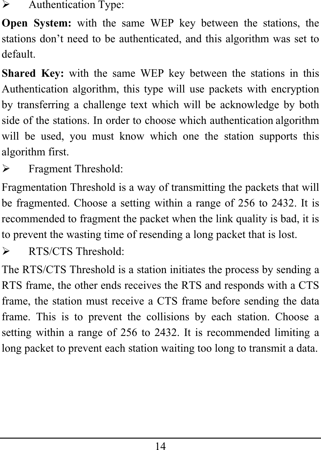 14¾ Authentication Type: Open System: with the same WEP key between the stations, the stations don’t need to be authenticated, and this algorithm was set to default. Shared Key: with the same WEP key between the stations in this Authentication algorithm, this type will use packets with encryption by transferring a challenge text which will be acknowledge by both side of the stations. In order to choose which authentication algorithm will be used, you must know which one the station supports this algorithm first. ¾ Fragment Threshold: Fragmentation Threshold is a way of transmitting the packets that will be fragmented. Choose a setting within a range of 256 to 2432. It is recommended to fragment the packet when the link quality is bad, it is to prevent the wasting time of resending a long packet that is lost. ¾ RTS/CTS Threshold: The RTS/CTS Threshold is a station initiates the process by sending a RTS frame, the other ends receives the RTS and responds with a CTS frame, the station must receive a CTS frame before sending the data frame. This is to prevent the collisions by each station. Choose a setting within a range of 256 to 2432. It is recommended limiting a long packet to prevent each station waiting too long to transmit a data. 