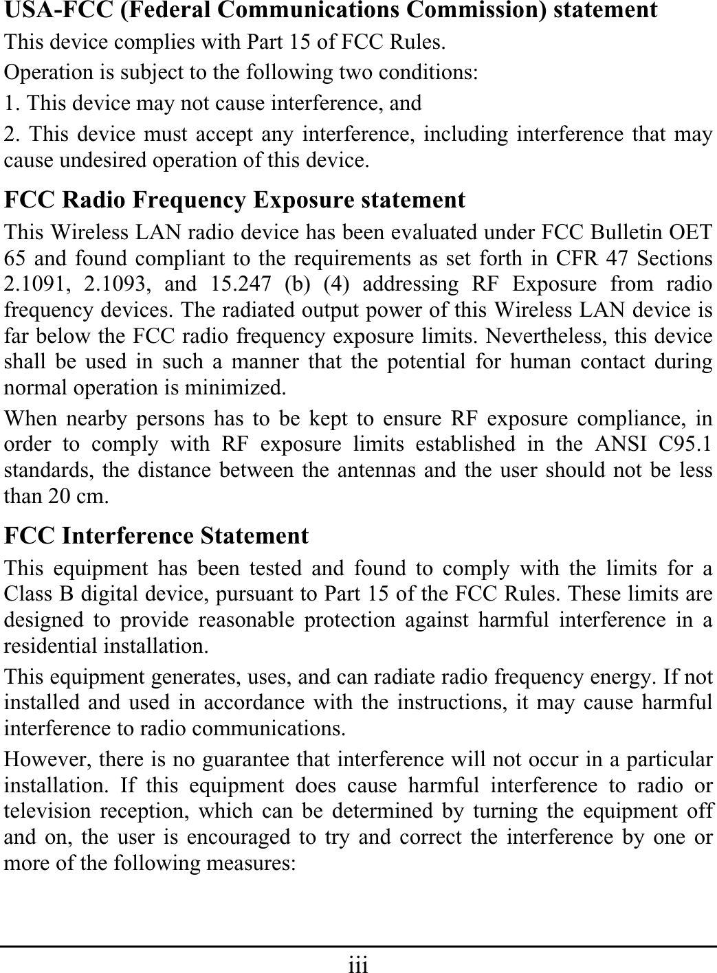 iiiUSA-FCC (Federal Communications Commission) statement This device complies with Part 15 of FCC Rules. Operation is subject to the following two conditions: 1. This device may not cause interference, and 2. This device must accept any interference, including interference that may cause undesired operation of this device. FCC Radio Frequency Exposure statement This Wireless LAN radio device has been evaluated under FCC Bulletin OET 65 and found compliant to the requirements as set forth in CFR 47 Sections 2.1091, 2.1093, and 15.247 (b) (4) addressing RF Exposure from radio frequency devices. The radiated output power of this Wireless LAN device is far below the FCC radio frequency exposure limits. Nevertheless, this device shall be used in such a manner that the potential for human contact during normal operation is minimized. When nearby persons has to be kept to ensure RF exposure compliance, in order to comply with RF exposure limits established in the ANSI C95.1 standards, the distance between the antennas and the user should not be less than 20 cm. FCC Interference Statement This equipment has been tested and found to comply with the limits for a Class B digital device, pursuant to Part 15 of the FCC Rules. These limits are designed to provide reasonable protection against harmful interference in a residential installation. This equipment generates, uses, and can radiate radio frequency energy. If not installed and used in accordance with the instructions, it may cause harmful interference to radio communications. However, there is no guarantee that interference will not occur in a particular installation. If this equipment does cause harmful interference to radio or television reception, which can be determined by turning the equipment off and on, the user is encouraged to try and correct the interference by one or more of the following measures: 