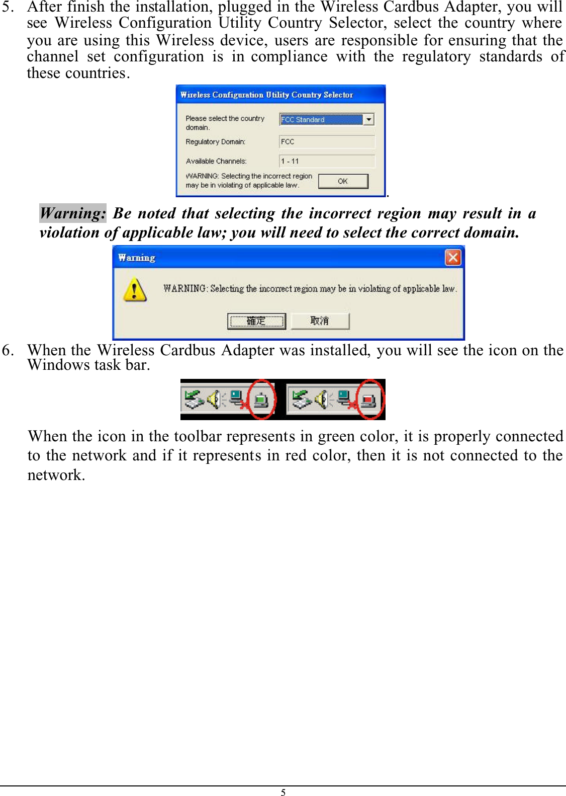 55. After finish the installation, plugged in the Wireless Cardbus Adapter, you will see Wireless Configuration Utility Country Selector, select the country where you are using this Wireless device, users are responsible for ensuring that the channel set configuration is in compliance with the regulatory standards ofthese countries..Warning: Be noted that selecting the incorrect region may result in a violation of applicable law; you will need to select the correct domain.6. When the Wireless Cardbus Adapter was installed, you will see the icon on the Windows task bar.When the icon in the toolbar represents in green color, it is properly connected to the network and if it represents in red color, then it is not connected to the network.