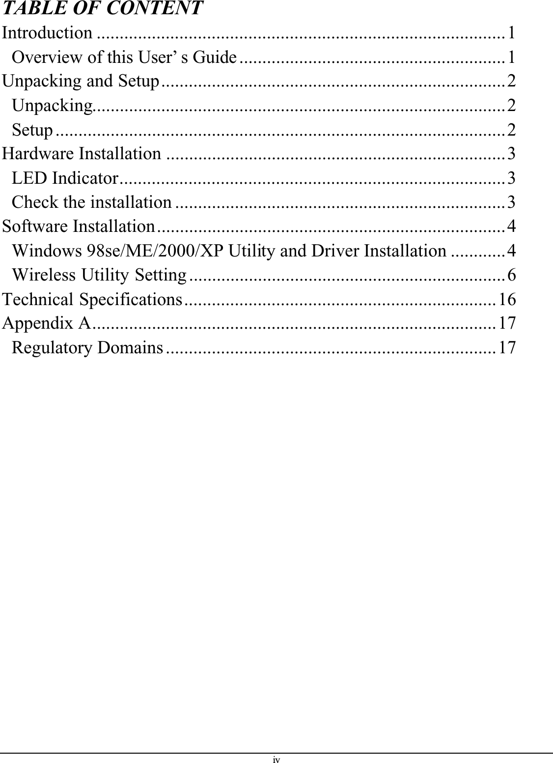 ivTABLE OF CONTENTIntroduction .........................................................................................1Overview of this User’ s Guide ..........................................................1Unpacking and Setup...........................................................................2Unpacking..........................................................................................2Setup ..................................................................................................2Hardware Installation ..........................................................................3LED Indicator....................................................................................3Check the installation ........................................................................3Software Installation............................................................................4Windows 98se/ME/2000/XP Utility and Driver Installation ............4Wireless Utility Setting .....................................................................6Technical Specifications....................................................................16Appendix A........................................................................................17Regulatory Domains ........................................................................17