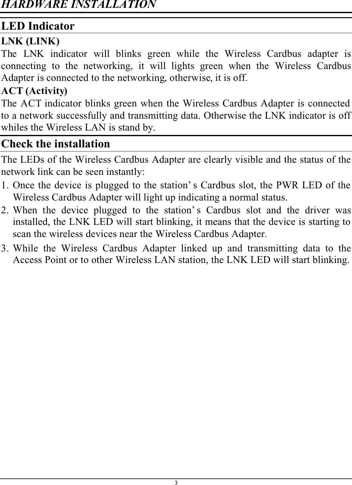 3HARDWARE INSTALLATIONLED IndicatorLNK (LINK)The LNK indicator will blinks green while the Wireless Cardbus adapter isconnecting to the networking, it will lights green when the Wireless CardbusAdapter is connected to the networking, otherwise, it is off.ACT (Activity)The ACT indicator blinks green when the Wireless Cardbus Adapter is connected to a network successfully and transmitting data. Otherwise the LNK indicator is off whiles the Wireless LAN is stand by.Check the installationThe LEDs of the Wireless Cardbus Adapter are clearly visible and the status of the network link can be seen instantly:1. Once the device is plugged to the station’ s Cardbus slot, the PWR LED of the Wireless Cardbus Adapter will light up indicating a normal status.2. When the device plugged to the station’ s Cardbus slot and the driver wasinstalled, the LNK LED will start blinking, it means that the device is starting to scan the wireless devices near the Wireless Cardbus Adapter.3. While the Wireless Cardbus Adapter linked up and transmitting data to theAccess Point or to other Wireless LAN station, the LNK LED will start blinking.