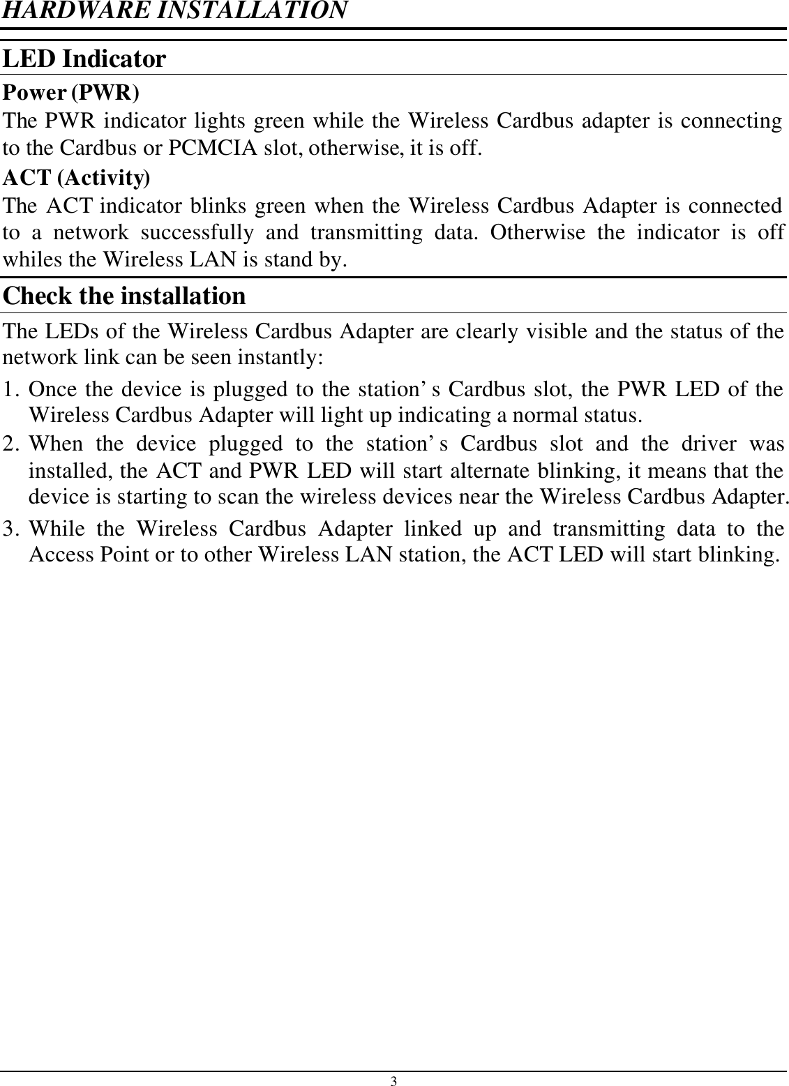 3 HARDWARE INSTALLATION LED Indicator Power (PWR) The PWR indicator lights green while the Wireless Cardbus adapter is connecting to the Cardbus or PCMCIA slot, otherwise, it is off. ACT (Activity) The ACT indicator blinks green when the Wireless Cardbus Adapter is connected to a network successfully and transmitting data. Otherwise the indicator is off whiles the Wireless LAN is stand by. Check the installation The LEDs of the Wireless Cardbus Adapter are clearly visible and the status of the network link can be seen instantly: 1. Once the device is plugged to the station’s Cardbus slot, the PWR LED of the Wireless Cardbus Adapter will light up indicating a normal status. 2. When the device plugged to the station’s Cardbus slot and the driver was installed, the ACT and PWR LED will start alternate blinking, it means that the device is starting to scan the wireless devices near the Wireless Cardbus Adapter. 3. While the Wireless Cardbus Adapter linked up and transmitting data to the Access Point or to other Wireless LAN station, the ACT LED will start blinking.  
