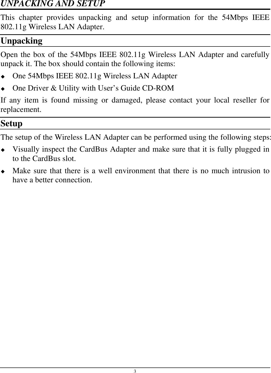 3 UNPACKING AND SETUP This  chapter  provides  unpacking  and  setup  information  for  the  54Mbps  IEEE 802.11g Wireless LAN Adapter. Unpacking Open the box of the 54Mbps IEEE 802.11g Wireless LAN Adapter and carefully unpack it. The box should contain the following items:  One 54Mbps IEEE 802.11g Wireless LAN Adapter  One Driver &amp; Utility with User’s Guide CD-ROM If  any  item  is  found  missing  or  damaged,  please  contact  your  local  reseller  for replacement. Setup The setup of the Wireless LAN Adapter can be performed using the following steps:  Visually inspect the CardBus Adapter and make sure that it is fully plugged in to the CardBus slot.  Make sure that there is a well environment that there is no much intrusion to have a better connection. 