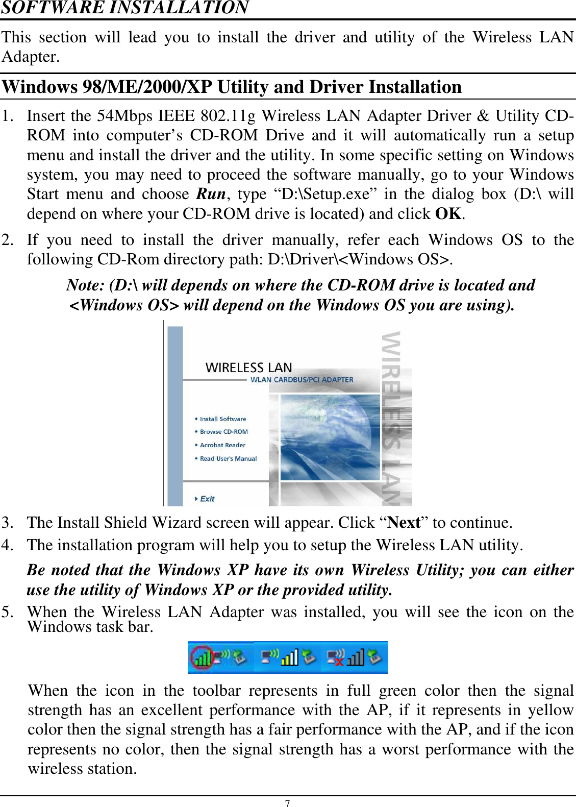 7 SOFTWARE INSTALLATION This  section  will  lead  you  to  install  the  driver  and  utility  of  the  Wireless  LAN Adapter. Windows 98/ME/2000/XP Utility and Driver Installation 1. Insert the 54Mbps IEEE 802.11g Wireless LAN Adapter Driver &amp; Utility CD-ROM  into  computer’s  CD-ROM  Drive  and  it  will  automatically  run  a  setup menu and install the driver and the utility. In some specific setting on Windows system, you may need to proceed the software manually, go to your Windows Start  menu and  choose  Run,  type  “D:\Setup.exe”  in  the  dialog  box  (D:\  will depend on where your CD-ROM drive is located) and click OK. 2. If  you  need  to  install  the  driver  manually,  refer  each  Windows  OS  to  the following CD-Rom directory path: D:\Driver\&lt;Windows OS&gt;. Note: (D:\ will depends on where the CD-ROM drive is located and &lt;Windows OS&gt; will depend on the Windows OS you are using).  3. The Install Shield Wizard screen will appear. Click “Next” to continue.  4. The installation program will help you to setup the Wireless LAN utility. Be noted that the Windows XP have its own Wireless Utility; you can either use the utility of Windows XP or the provided utility. 5. When the  Wireless LAN Adapter was  installed,  you  will see  the icon on the Windows task bar.  When  the  icon  in  the  toolbar  represents  in  full  green  color  then  the  signal strength  has an  excellent performance with  the AP, if  it represents in yellow color then the signal strength has a fair performance with the AP, and if the icon represents no color, then the signal strength has a worst performance with the wireless station. 