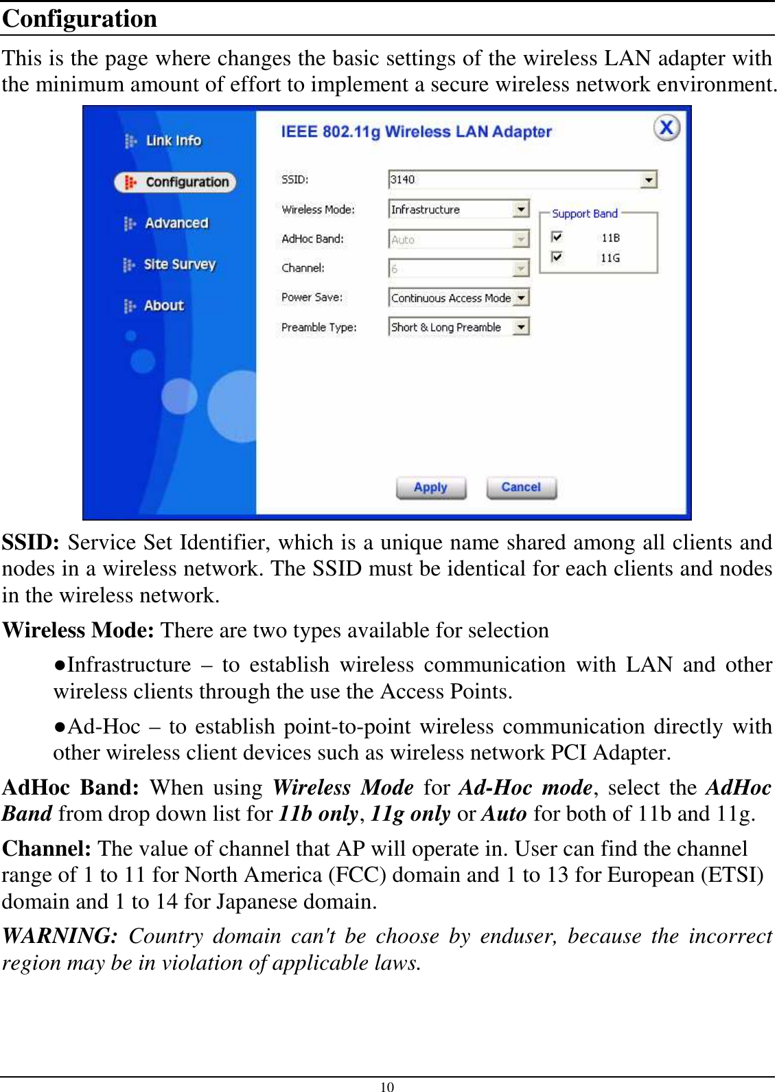 10 Configuration This is the page where changes the basic settings of the wireless LAN adapter with the minimum amount of effort to implement a secure wireless network environment.  SSID: Service Set Identifier, which is a unique name shared among all clients and nodes in a wireless network. The SSID must be identical for each clients and nodes in the wireless network. Wireless Mode: There are two types available for selection ●Infrastructure  –  to  establish  wireless  communication  with  LAN  and  other wireless clients through the use the Access Points. ●Ad-Hoc – to establish point-to-point wireless communication directly with other wireless client devices such as wireless network PCI Adapter. AdHoc  Band:  When  using  Wireless Mode  for  Ad-Hoc mode,  select  the  AdHoc Band from drop down list for 11b only, 11g only or Auto for both of 11b and 11g. Channel: The value of channel that AP will operate in. User can find the channel range of 1 to 11 for North America (FCC) domain and 1 to 13 for European (ETSI) domain and 1 to 14 for Japanese domain.  WARNING:  Country  domain  can&apos;t  be  choose  by  enduser,  because  the  incorrect region may be in violation of applicable laws.  