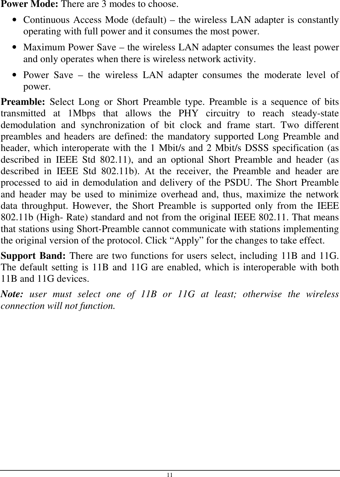 11 Power Mode: There are 3 modes to choose. • Continuous Access Mode (default) – the wireless LAN adapter is constantly operating with full power and it consumes the most power. • Maximum Power Save – the wireless LAN adapter consumes the least power and only operates when there is wireless network activity. • Power  Save  –  the  wireless  LAN  adapter  consumes  the  moderate  level  of power. Preamble:  Select  Long or  Short Preamble  type.  Preamble  is  a  sequence  of  bits transmitted  at  1Mbps  that  allows  the  PHY  circuitry  to  reach  steady-state demodulation  and  synchronization  of  bit  clock  and  frame  start.  Two  different preambles and headers are defined: the mandatory supported Long Preamble and header, which interoperate with the 1 Mbit/s and 2 Mbit/s DSSS specification (as described  in  IEEE  Std  802.11),  and  an  optional  Short  Preamble  and  header  (as described  in  IEEE  Std  802.11b).  At  the  receiver,  the  Preamble  and  header  are processed to aid in demodulation and delivery of the PSDU. The Short Preamble and  header  may be  used to  minimize  overhead and, thus,  maximize  the  network data  throughput.  However,  the  Short  Preamble  is  supported  only  from  the  IEEE 802.11b (High- Rate) standard and not from the original IEEE 802.11. That means that stations using Short-Preamble cannot communicate with stations implementing the original version of the protocol. Click “Apply” for the changes to take effect.  Support Band: There are two functions for users select, including 11B and 11G. The default setting is 11B and 11G are enabled, which is interoperable with both 11B and 11G devices. Note:  user  must  select  one  of  11B  or  11G  at  least;  otherwise  the  wireless connection will not function.  