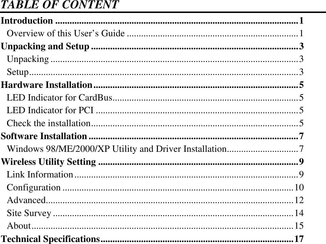  TABLE OF CONTENT Introduction ......................................................................................................1 Overview of this User’s Guide ........................................................................1 Unpacking and Setup .......................................................................................3 Unpacking ........................................................................................................3 Setup.................................................................................................................3 Hardware Installation......................................................................................5 LED Indicator for CardBus..............................................................................5 LED Indicator for PCI .....................................................................................5 Check the installation.......................................................................................5 Software Installation ........................................................................................7 Windows 98/ME/2000/XP Utility and Driver Installation..............................7 Wireless Utility Setting ....................................................................................9 Link Information..............................................................................................9 Configuration .................................................................................................10 Advanced........................................................................................................12 Site Survey .....................................................................................................14 About..............................................................................................................15 Technical Specifications.................................................................................17  