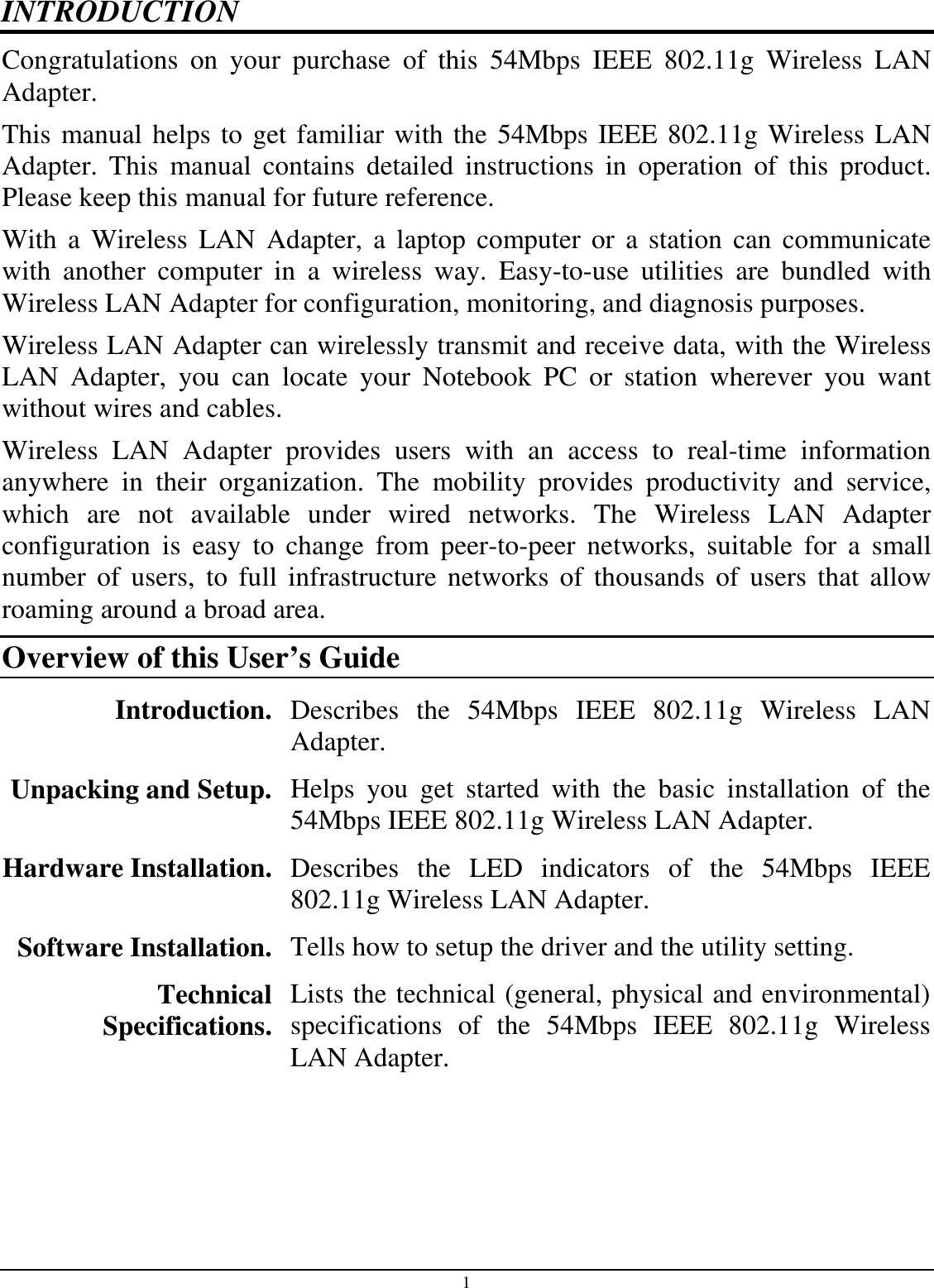 1 INTRODUCTION Congratulations  on  your  purchase  of  this  54Mbps  IEEE  802.11g  Wireless  LAN Adapter. This manual helps to get familiar with the 54Mbps IEEE 802.11g Wireless LAN Adapter.  This  manual  contains  detailed  instructions  in  operation  of  this  product. Please keep this manual for future reference. With a  Wireless  LAN  Adapter,  a  laptop  computer  or  a  station  can  communicate with  another  computer  in  a  wireless  way.  Easy-to-use  utilities  are  bundled  with Wireless LAN Adapter for configuration, monitoring, and diagnosis purposes.  Wireless LAN Adapter can wirelessly transmit and receive data, with the Wireless LAN  Adapter,  you  can  locate  your  Notebook  PC  or  station  wherever  you  want without wires and cables. Wireless  LAN  Adapter  provides  users  with  an  access  to  real-time  information anywhere  in  their  organization.  The  mobility  provides  productivity  and  service, which  are  not  available  under  wired  networks.  The  Wireless  LAN  Adapter configuration  is  easy  to  change  from  peer-to-peer  networks,  suitable  for  a  small number  of users,  to  full  infrastructure  networks  of  thousands  of users  that  allow roaming around a broad area.  Overview of this User’s Guide Introduction. Describes  the  54Mbps  IEEE  802.11g  Wireless  LAN Adapter. Unpacking and Setup.  Helps  you  get  started  with  the  basic  installation  of  the 54Mbps IEEE 802.11g Wireless LAN Adapter. Hardware Installation.  Describes  the  LED  indicators  of  the  54Mbps  IEEE 802.11g Wireless LAN Adapter. Software Installation.  Tells how to setup the driver and the utility setting. Technical Specifications. Lists the technical (general, physical and environmental) specifications  of  the  54Mbps  IEEE  802.11g  Wireless LAN Adapter. 