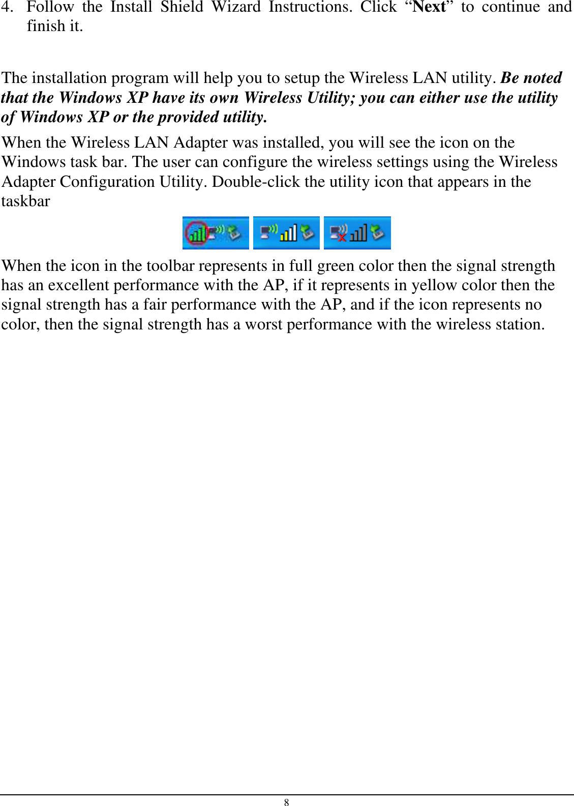 8 4. Follow  the  Install  Shield  Wizard  Instructions.  Click  “Next”  to  continue  and finish it.   The installation program will help you to setup the Wireless LAN utility. Be noted that the Windows XP have its own Wireless Utility; you can either use the utility of Windows XP or the provided utility. When the Wireless LAN Adapter was installed, you will see the icon on the Windows task bar. The user can configure the wireless settings using the Wireless Adapter Configuration Utility. Double-click the utility icon that appears in the taskbar      When the icon in the toolbar represents in full green color then the signal strength has an excellent performance with the AP, if it represents in yellow color then the signal strength has a fair performance with the AP, and if the icon represents no color, then the signal strength has a worst performance with the wireless station. 