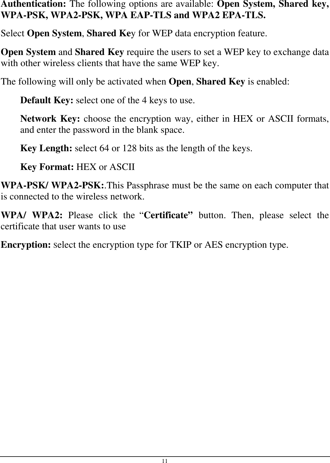 11 Authentication: The following options are available: Open System, Shared key, WPA-PSK, WPA2-PSK, WPA EAP-TLS and WPA2 EPA-TLS.  Select Open System, Shared Key for WEP data encryption feature. Open System and Shared Key require the users to set a WEP key to exchange data with other wireless clients that have the same WEP key. The following will only be activated when Open, Shared Key is enabled: Default Key: select one of the 4 keys to use. Network Key: choose the encryption way, either in HEX or ASCII formats, and enter the password in the blank space. Key Length: select 64 or 128 bits as the length of the keys. Key Format: HEX or ASCII  WPA-PSK/ WPA2-PSK:.This Passphrase must be the same on each computer that is connected to the wireless network. WPA/  WPA2:  Please  click  the “Certificate”  button.  Then,  please  select  the certificate that user wants to use Encryption: Select the encryption type for TKIP or AES encryption type.              